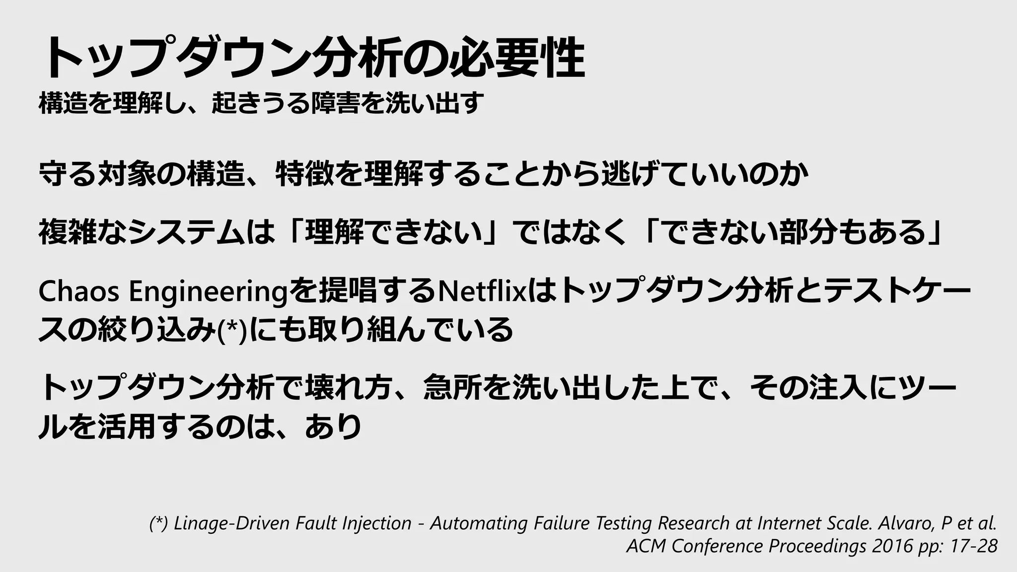 トップダウン分析の必要性
構造を理解し、起きうる障害を洗い出す
守る対象の構造、特徴を理解することから逃げていいのか
複雑なシステムは「理解できない」ではなく「できない部分もある」
Chaos Engineeringを提唱するNetflixはトップダウン分析とテストケー
スの絞り込み(*)にも取り組んでいる
トップダウン分析で壊れ方、急所を洗い出した上で、その注入にツー
ルを活用するのは、あり
(*) Linage-Driven Fault Injection - Automating Failure Testing Research at Internet Scale. Alvaro, P et al.
ACM Conference Proceedings 2016 pp: 17-28
 