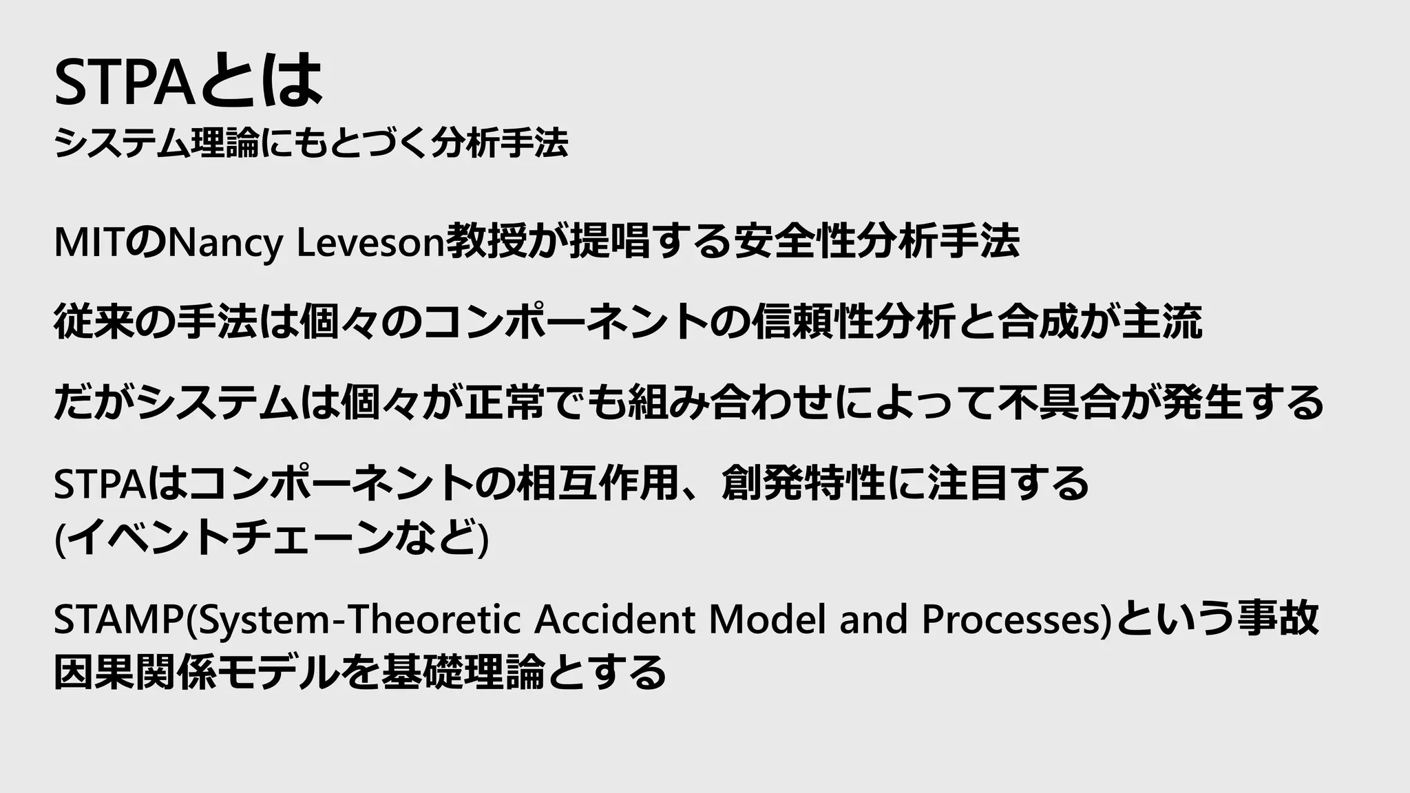 STPAとは
システム理論にもとづく分析手法
MITのNancy Leveson教授が提唱する安全性分析手法
従来の手法は個々のコンポーネントの信頼性分析と合成が主流
だがシステムは個々が正常でも組み合わせによって不具合が発生する
STPAはコンポーネントの相互作用、創発特性に注目する
(イベントチェーンなど)
STAMP(System-Theoretic Accident Model and Processes)という事故
因果関係モデルを基礎理論とする
 
