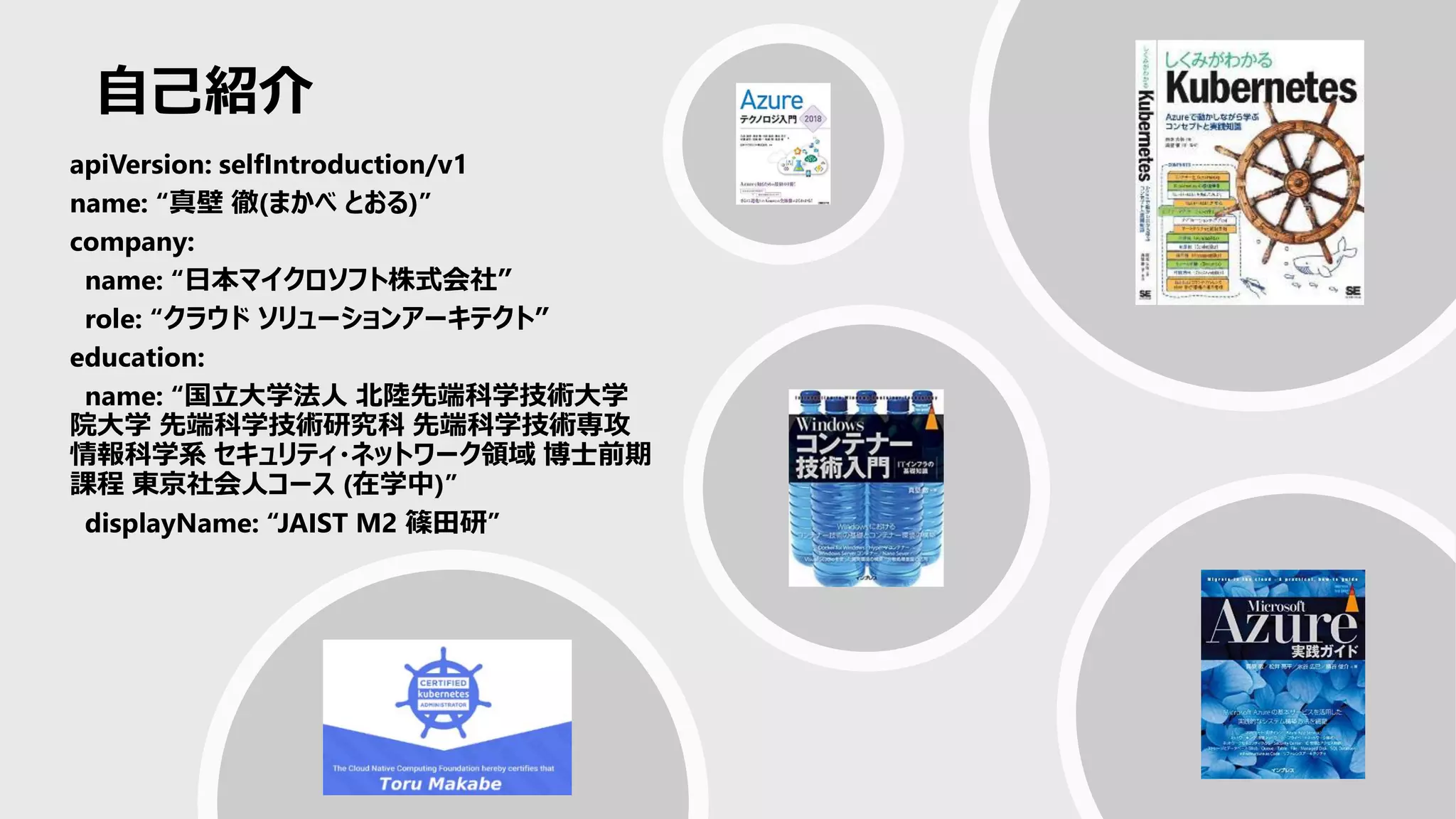 自己紹介
apiVersion: selfIntroduction/v1
name: “真壁 徹(まかべ とおる)”
company:
name: “日本マイクロソフト株式会社”
role: “クラウド ソリューションアーキテクト”
education:
name: “国立大学法人 北陸先端科学技術大学
院大学 先端科学技術研究科 先端科学技術専攻
情報科学系 セキュリティ・ネットワーク領域 博士前期
課程 東京社会人コース (在学中)”
displayName: “JAIST M2 篠田研”
 