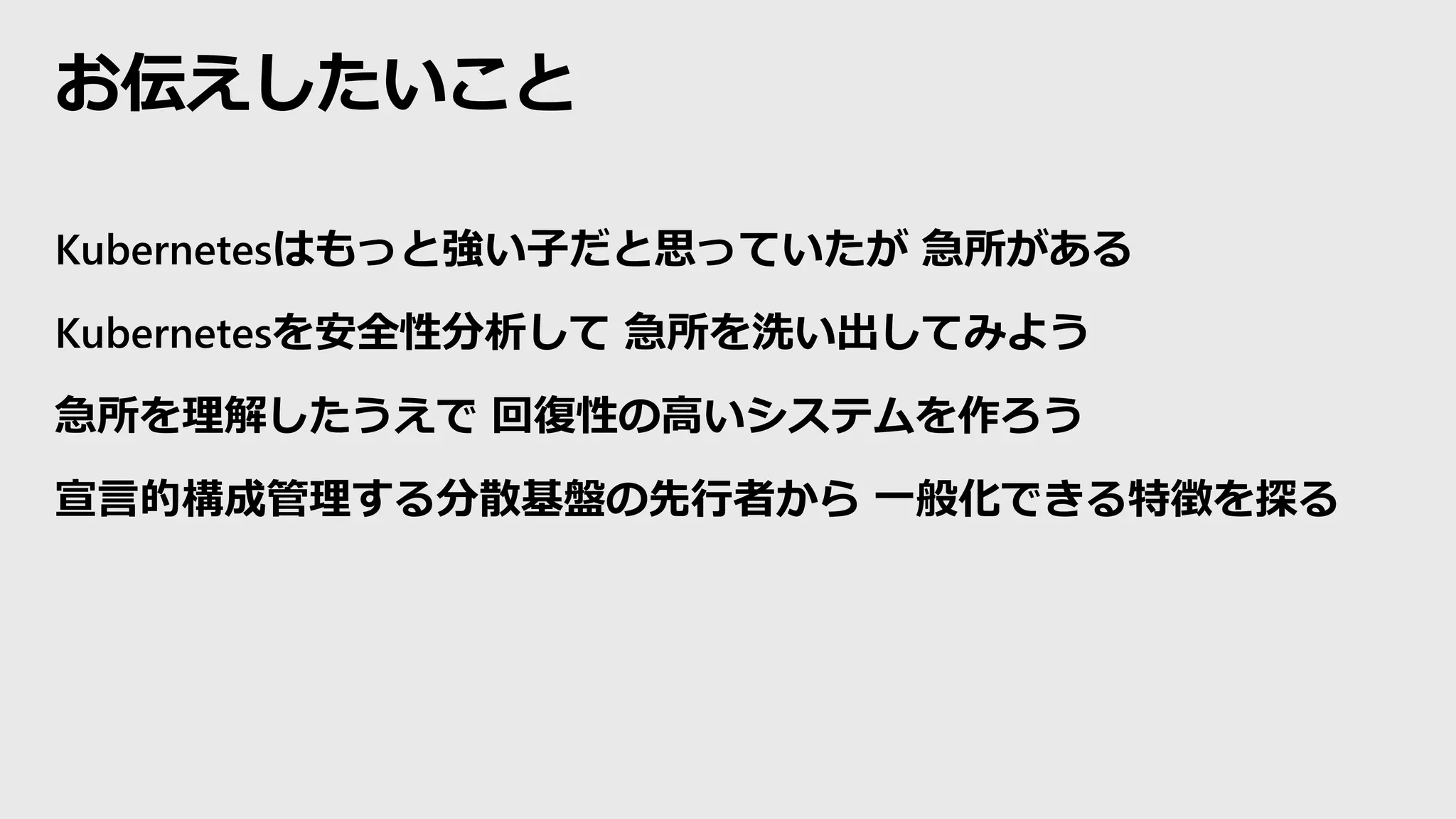 お伝えしたいこと
Kubernetesはもっと強い子だと思っていたが 急所がある
Kubernetesを安全性分析して 急所を洗い出してみよう
急所を理解したうえで 回復性の高いシステムを作ろう
宣言的構成管理する分散基盤の先行者から 一般化できる特徴を探る
 