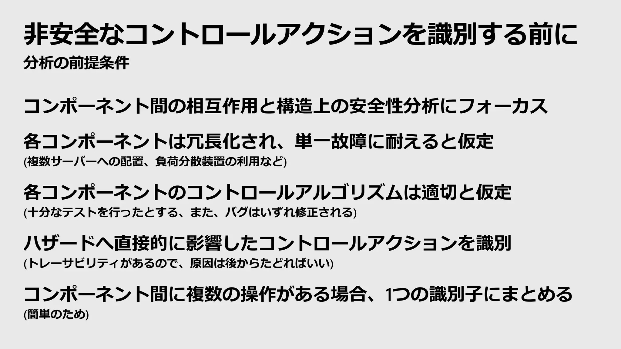 非安全なコントロールアクションを識別する前に
分析の前提条件
コンポーネント間の相互作用と構造上の安全性分析にフォーカス
各コンポーネントは冗長化され、単一故障に耐えると仮定
(複数サーバーへの配置、負荷分散装置の利用など)
各コンポーネントのコントロールアルゴリズムは適切と仮定
(十分なテストを行ったとする、また、バグはいずれ修正される)
ハザードへ直接的に影響したコントロールアクションを識別
(トレーサビリティがあるので、原因は後からたどればいい)
コンポーネント間に複数の操作がある場合、1つの識別子にまとめる
(簡単のため)
 