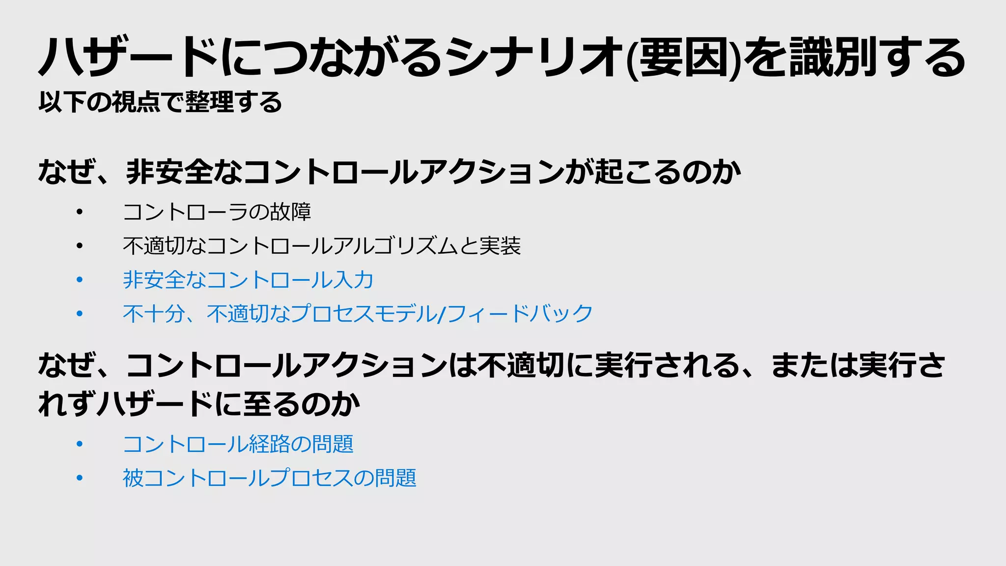 ハザードにつながるシナリオ(要因)を識別する
以下の視点で整理する
なぜ、非安全なコントロールアクションが起こるのか
• コントローラの故障
• 不適切なコントロールアルゴリズムと実装
• 非安全なコントロール入力
• 不十分、不適切なプロセスモデル/フィードバック
なぜ、コントロールアクションは不適切に実行される、または実行さ
れずハザードに至るのか
• コントロール経路の問題
• 被コントロールプロセスの問題
 