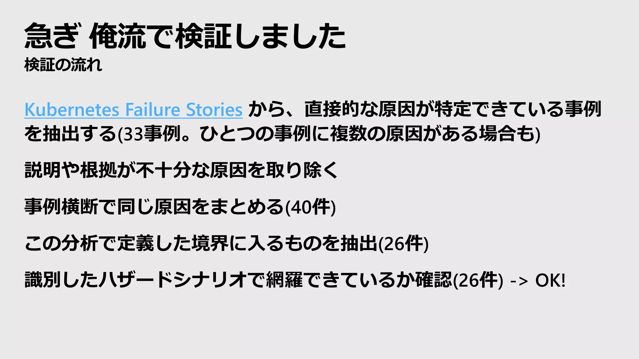 急ぎ 俺流で検証しました
検証の流れ
Kubernetes Failure Stories から、直接的な原因が特定できている事例
を抽出する(33事例。ひとつの事例に複数の原因がある場合も)
説明や根拠が不十分な原因を取り除く
事例横断で同じ原因をまとめる(40件)
この分析で定義した境界に入るものを抽出(26件)
識別したハザードシナリオで網羅できているか確認(26件) -> OK!
 
