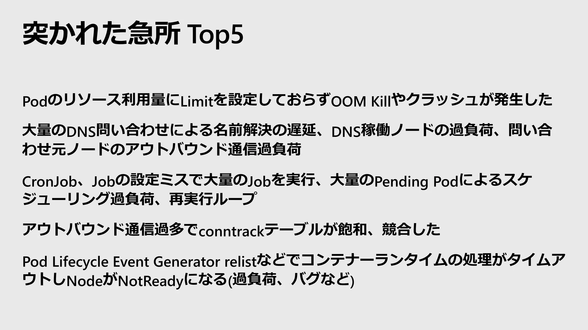 突かれた急所 Top5
Podのリソース利用量にLimitを設定しておらずOOM Killやクラッシュが発生した
大量のDNS問い合わせによる名前解決の遅延、DNS稼働ノードの過負荷、問い合
わせ元ノードのアウトバウンド通信過負荷
CronJob、Jobの設定ミスで大量のJobを実行、大量のPending Podによるスケ
ジューリング過負荷、再実行ループ
アウトバウンド通信過多でconntrackテーブルが飽和、競合した
Pod Lifecycle Event Generator relistなどでコンテナーランタイムの処理がタイムア
ウトしNodeがNotReadyになる(過負荷、バグなど)
 