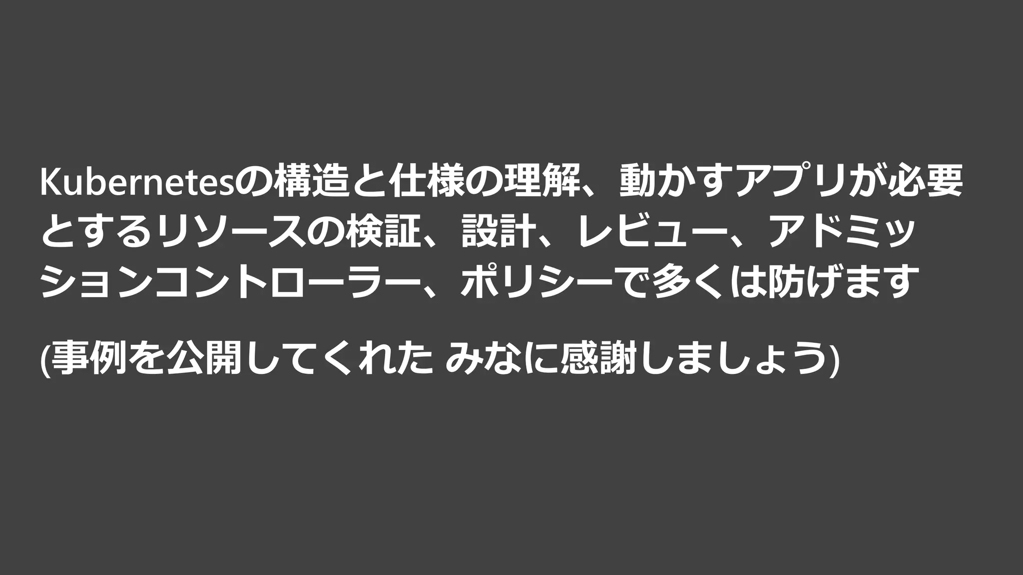 Kubernetesの構造と仕様の理解、動かすアプリが必要
とするリソースの検証、設計、レビュー、アドミッ
ションコントローラー、ポリシーで多くは防げます
(事例を公開してくれた みなに感謝しましょう)
 