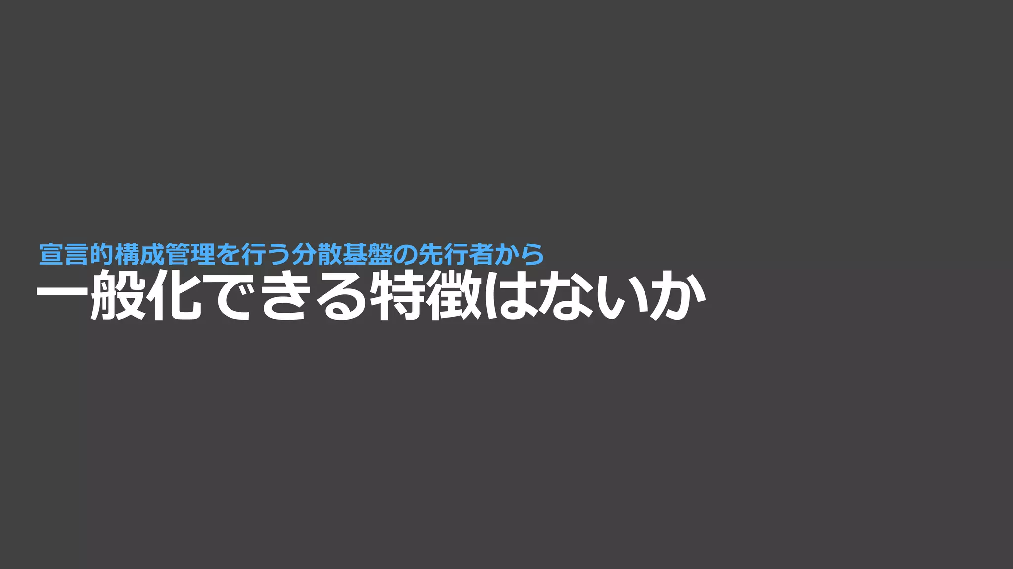 一般化できる特徴はないか
宣言的構成管理を行う分散基盤の先行者から
 