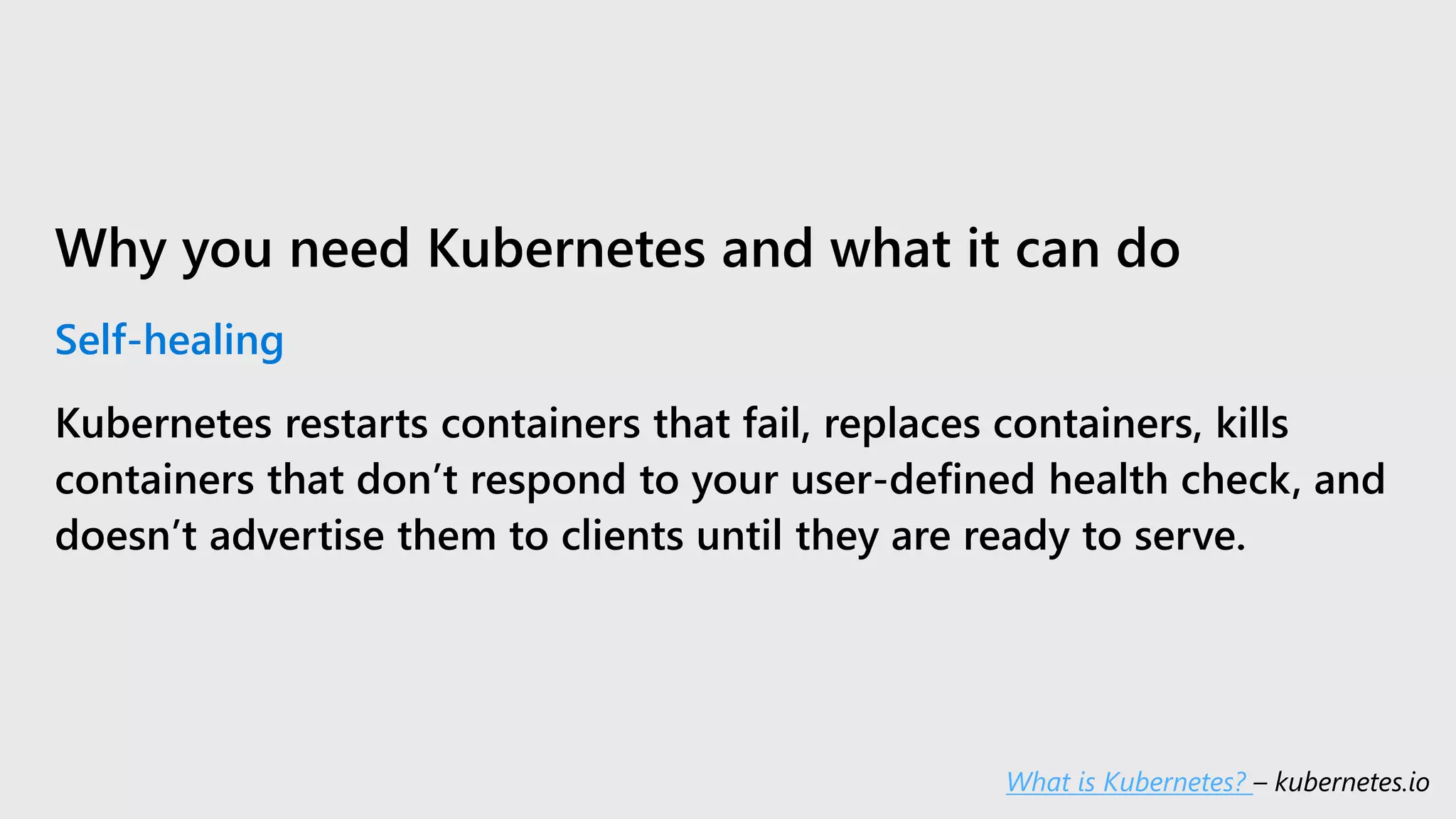 Why you need Kubernetes and what it can do
Self-healing
Kubernetes restarts containers that fail, replaces containers, kills
containers that don’t respond to your user-defined health check, and
doesn’t advertise them to clients until they are ready to serve.
What is Kubernetes? – kubernetes.io
 