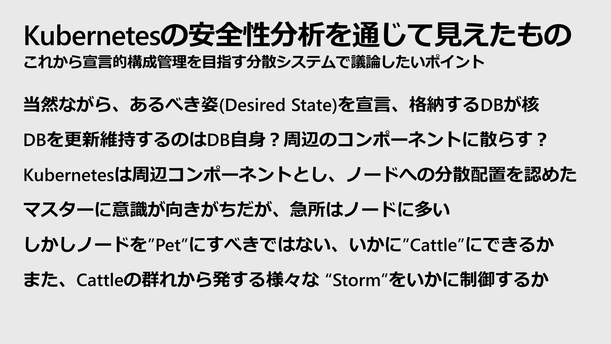 Kubernetesの安全性分析を通じて見えたもの
これから宣言的構成管理を目指す分散システムで議論したいポイント
当然ながら、あるべき姿(Desired State)を宣言、格納するDBが核
DBを更新維持するのはDB自身？周辺のコンポーネントに散らす？
Kubernetesは周辺コンポーネントとし、ノードへの分散配置を認めた
マスターに意識が向きがちだが、急所はノードに多い
しかしノードを”Pet”にすべきではない、いかに”Cattle”にできるか
また、Cattleの群れから発する様々な “Storm”をいかに制御するか
 