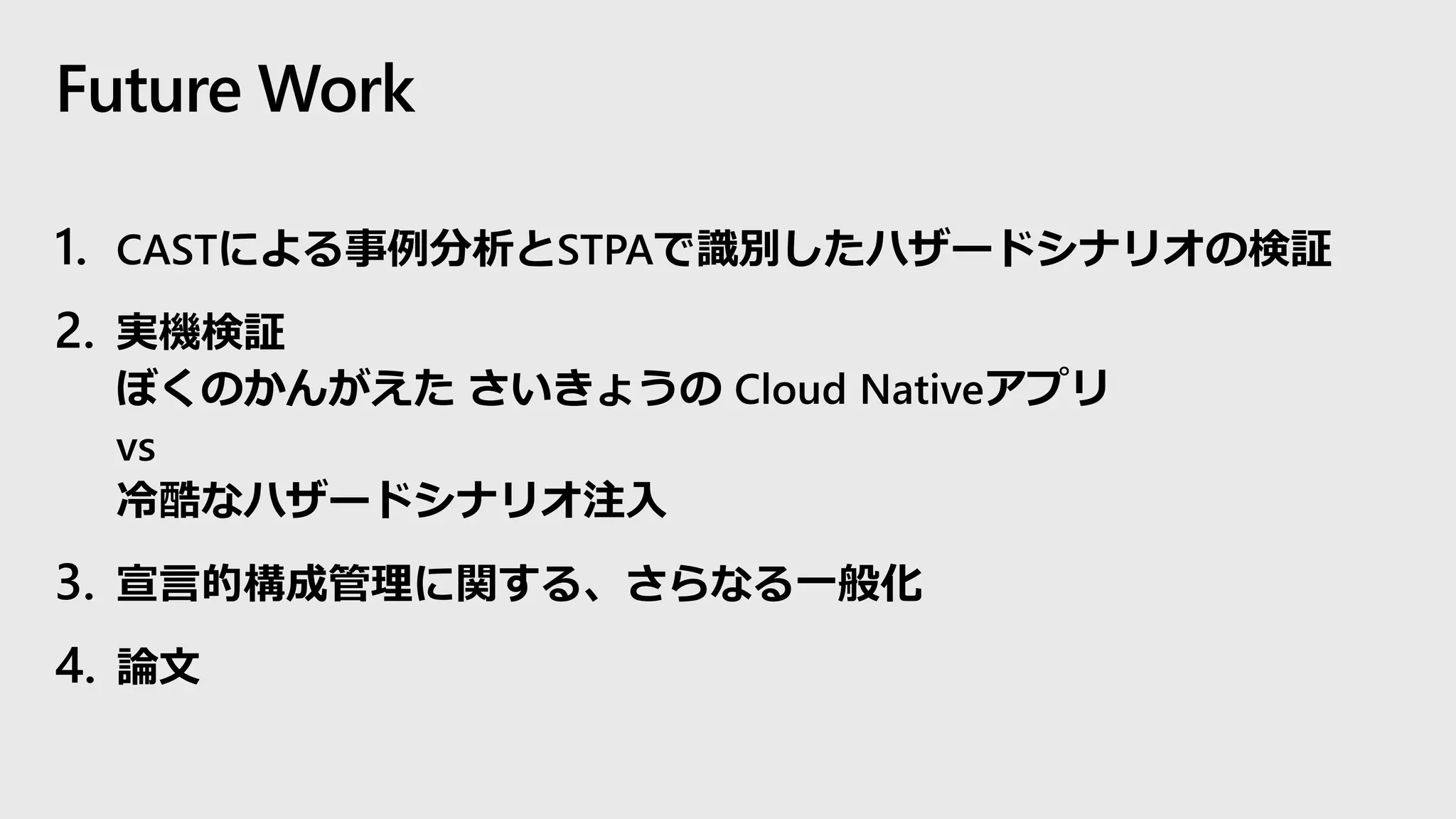Future Work
1. CASTによる事例分析とSTPAで識別したハザードシナリオの検証
2. 実機検証
ぼくのかんがえた さいきょうの Cloud Nativeアプリ
vs
冷酷なハザードシナリオ注入
3. 宣言的構成管理に関する、さらなる一般化
4. 論文
 
