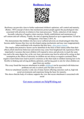 Resilience Essay
Resilience can provide a lens to further understand children's optimism, self–control and maturity.
(Rutter, 1987) concept of shows that mechanisms protect people against the psychological risks
associated with adversity in relation to four main processes: "firstly, reduction of risk impact,
Secondly reduction of negative chain reactions, thirdly establishment and maintenance of
self–esteem and self–efficacy. Finally, the start of opening themselves up to opportunities."(Cited in
Montgomery .H & Oates.J 2015, 4)
This demonstrates that children who have never suffered adversity are disadvantaged when they
become adults because they have not developed coping mechanisms and may react inappropriately
when confronted with situations that they have...show more content...
This implies that protective factors can be identified on the basis of their nature,rather than their
effects,which intertwine behaviour and emotion may come from heightened risk experiences.Most
importantly it assumes that most children will respond to stress and adversity in much the same
way and to the same degree but, at the very least, prevention may best be achieved by acting on that
assumption,as the effects of adversity on children are not always as negative assumed.These
negative learnt behaviours lead to positive emotions as this then leads to children learning how to be
flexible in thinking and solving problems,optimism, and having goals to aim for when children are
apart from one another.
This essay found that insecure attachment in middle childhood can be associated with behaviour
problems not only in school years but later on in life.
However attachment security is only one of many factors affecting outcomes such as, high risk
social environments and experience being the basic for maturity.
This shows that;the body of evidence supports the view that secure attachment is associated with
social
Get more content on HelpWriting.net
 