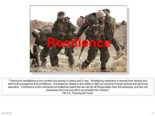 Resilience
01/18/19 1
“Training for warfighting is our number one priority in peace and in war. Warfighting readiness is derived from tactical and
technical competence and confidence. Competence relates to the ability to fight our doctrine through tactical and technical
execution. Confidence is the individual and collective belief that we can do all things better than the adversary and the unit
possesses the trust and will to accomplish the mission.”
FM 7-0, Training the Force
“Training for warfighting is our number one priority in peace and in war. Warfighting readiness is derived from tactical and
technical competence and confidence. Competence relates to the ability to fight our doctrine through tactical and technical
execution. Confidence is the individual and collective belief that we can do all things better than the adversary and the unit
possesses the trust and will to accomplish the mission.”
FM 7-0, Training the Force
 