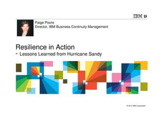 © 2013 IBM Corporation
Resilience in Action
- Lessons Learned from Hurricane Sandy
Paige Poore
Director, IBM Business Continuity Management
 