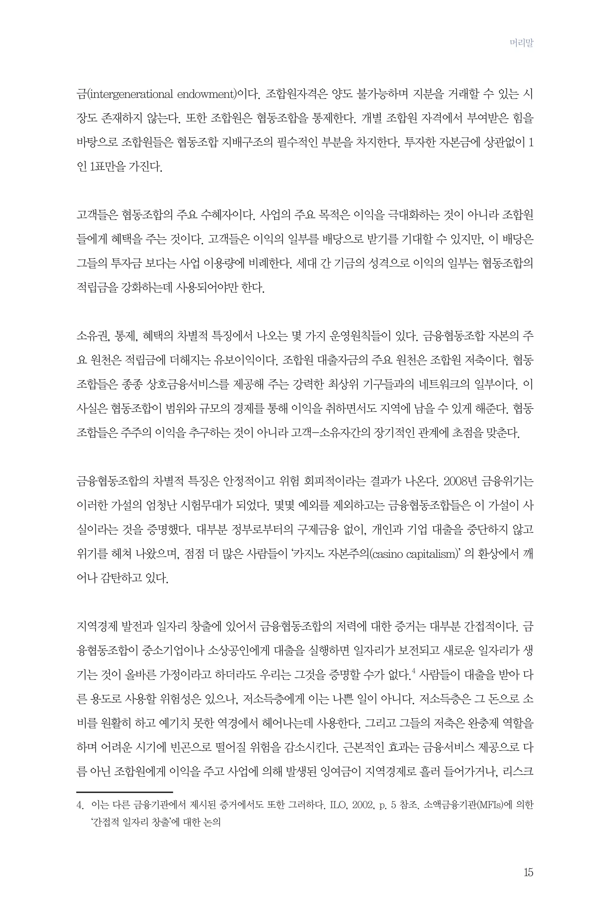 머리말

금(intergenerational endowment)이다. 조합원자격은 양도 불가능하며 지분을 거래할 수 있는 시
장도 존재하지 않는다. 또한 조합원은 협동조합을 통제한다. 개별 조합원 자격에서 부여받은 힘을
바탕으로 조합원들은 협동조합 지배구조의 필수적인 부분을 차지한다. 투자한 자본금에 상관없이 1
인 1표만을 가진다.

고객들은 협동조합의 주요 수혜자이다. 사업의 주요 목적은 이익을 극대화하는 것이 아니라 조합원
들에게 혜택을 주는 것이다. 고객들은 이익의 일부를 배당으로 받기를 기대할 수 있지만, 이 배당은
그들의 투자금 보다는 사업 이용량에 비례한다. 세대 간 기금의 성격으로 이익의 일부는 협동조합의
적립금을 강화하는데 사용되어야만 한다.

소유권, 통제, 혜택의 차별적 특징에서 나오는 몇 가지 운영원칙들이 있다. 금융협동조합 자본의 주
요 원천은 적립금에 더해지는 유보이익이다. 조합원 대출자금의 주요 원천은 조합원 저축이다. 협동
조합들은 종종 상호금융서비스를 제공해 주는 강력한 최상위 기구들과의 네트워크의 일부이다. 이
사실은 협동조합이 범위와 규모의 경제를 통해 이익을 취하면서도 지역에 남을 수 있게 해준다. 협동
조합들은 주주의 이익을 추구하는 것이 아니라 고객-소유자간의 장기적인 관계에 초점을 맞춘다.

금융협동조합의 차별적 특징은 안정적이고 위험 회피적이라는 결과가 나온다. 2008년 금융위기는
이러한 가설의 엄청난 시험무대가 되었다. 몇몇 예외를 제외하고는 금융협동조합들은 이 가설이 사
실이라는 것을 증명했다. 대부분 정부로부터의 구제금융 없이, 개인과 기업 대출을 중단하지 않고
위기를 헤쳐 나왔으며, 점점 더 많은 사람들이 ‘카지노 자본주의(casino capitalism)’ 의 환상에서 깨
어나 감탄하고 있다.

지역경제 발전과 일자리 창출에 있어서 금융협동조합의 저력에 대한 증거는 대부분 간접적이다. 금
융협동조합이 중소기업이나 소상공인에게 대출을 실행하면 일자리가 보전되고 새로운 일자리가 생
기는 것이 올바른 가정이라고 하더라도 우리는 그것을 증명할 수가 없다.4 사람들이 대출을 받아 다
른 용도로 사용할 위험성은 있으나, 저소득층에게 이는 나쁜 일이 아니다. 저소득층은 그 돈으로 소
비를 원활히 하고 예기치 못한 역경에서 헤어나는데 사용한다. 그리고 그들의 저축은 완충제 역할을
하며 어려운 시기에 빈곤으로 떨어질 위험을 감소시킨다. 근본적인 효과는 금융서비스 제공으로 다
름 아닌 조합원에게 이익을 주고 사업에 의해 발생된 잉여금이 지역경제로 흘러 들어가거나, 리스크
4.	
이는 다른 금융기관에서 제시된 증거에서도 또한 그러하다. ILO, 2002, p. 5 참조. 소액금융기관(MFIs)에 의한
‘간접적 일자리 창출’에 대한 논의

15

 