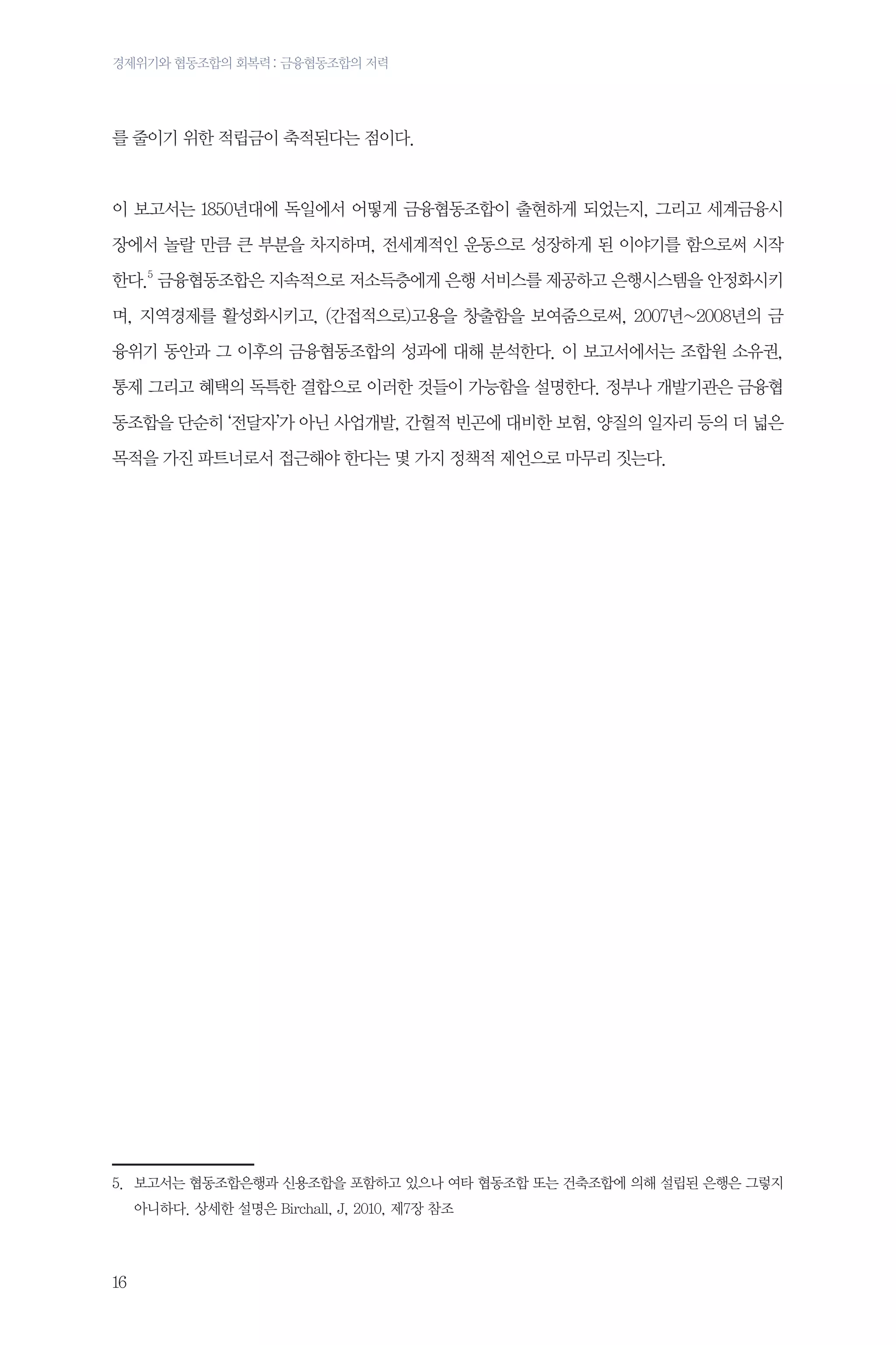경제위기와 협동조합의 회복력 : 금융협동조합의 저력

를 줄이기 위한 적립금이 축적된다는 점이다.

이 보고서는 1850년대에 독일에서 어떻게 금융협동조합이 출현하게 되었는지, 그리고 세계금융시
장에서 놀랄 만큼 큰 부분을 차지하며, 전세계적인 운동으로 성장하게 된 이야기를 함으로써 시작
한다.5 금융협동조합은 지속적으로 저소득층에게 은행 서비스를 제공하고 은행시스템을 안정화시키
며, 지역경제를 활성화시키고, (간접적으로)고용을 창출함을 보여줌으로써, 2007년~2008년의 금
융위기 동안과 그 이후의 금융협동조합의 성과에 대해 분석한다. 이 보고서에서는 조합원 소유권,
통제 그리고 혜택의 독특한 결합으로 이러한 것들이 가능함을 설명한다. 정부나 개발기관은 금융협
동조합을 단순히 ‘전달자’가 아닌 사업개발, 간헐적 빈곤에 대비한 보험, 양질의 일자리 등의 더 넓은
목적을 가진 파트너로서 접근해야 한다는 몇 가지 정책적 제언으로 마무리 짓는다.

	

5.	
보고서는 협동조합은행과 신용조합을 포함하고 있으나 여타 협동조합 또는 건축조합에 의해 설립된 은행은 그렇지
아니하다. 상세한 설명은 Birchall, J, 2010, 제7장 참조

16

 