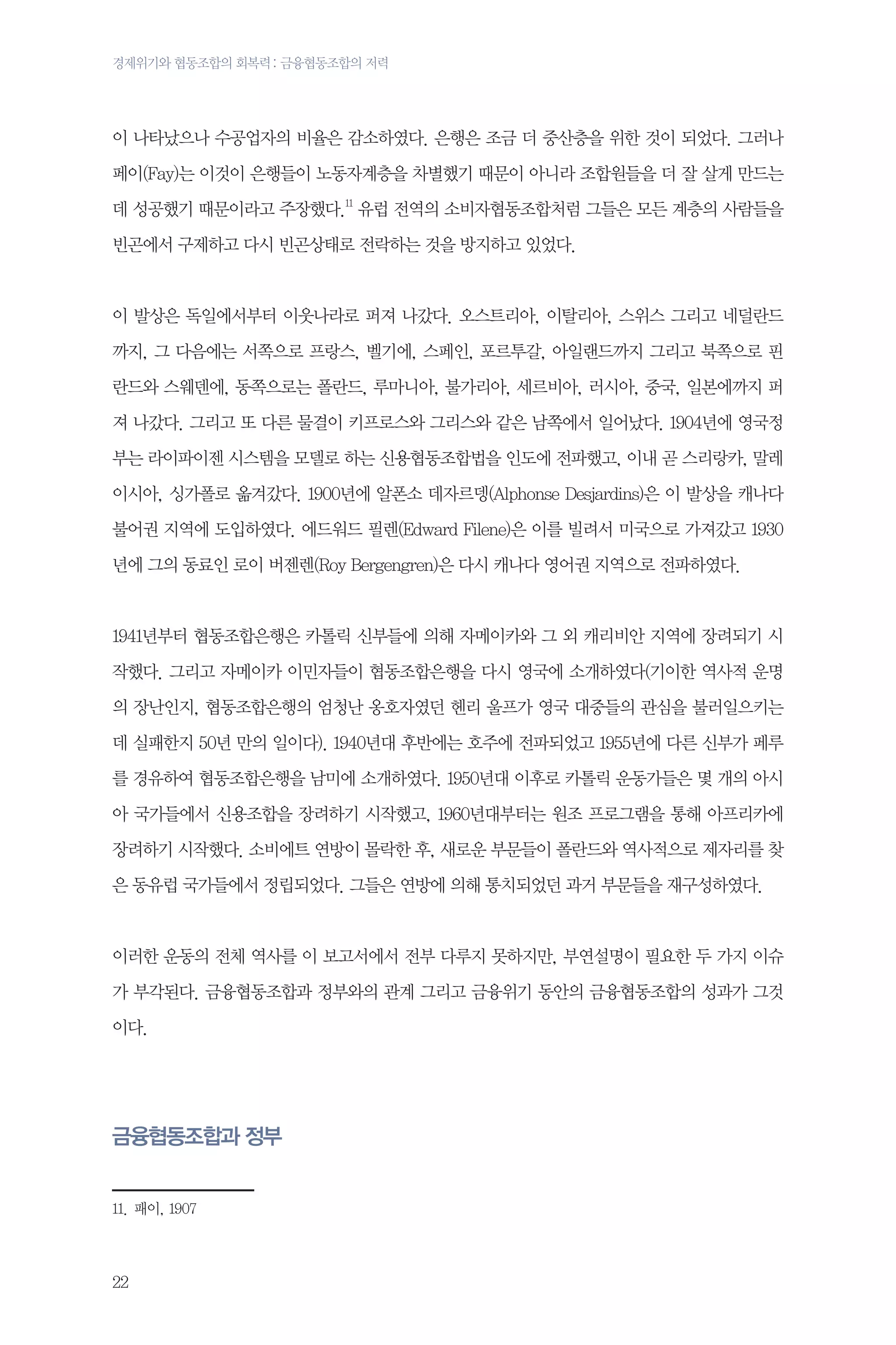 경제위기와 협동조합의 회복력 : 금융협동조합의 저력

이 나타났으나 수공업자의 비율은 감소하였다. 은행은 조금 더 중산층을 위한 것이 되었다. 그러나
페이(Fay)는 이것이 은행들이 노동자계층을 차별했기 때문이 아니라 조합원들을 더 잘 살게 만드는
데 성공했기 때문이라고 주장했다.11 유럽 전역의 소비자협동조합처럼 그들은 모든 계층의 사람들을
빈곤에서 구제하고 다시 빈곤상태로 전락하는 것을 방지하고 있었다.

이 발상은 독일에서부터 이웃나라로 퍼져 나갔다. 오스트리아, 이탈리아, 스위스 그리고 네덜란드
까지, 그 다음에는 서쪽으로 프랑스, 벨기에, 스페인, 포르투갈, 아일랜드까지 그리고 북쪽으로 핀
란드와 스웨덴에, 동쪽으로는 폴란드, 루마니아, 불가리아, 세르비아, 러시아, 중국, 일본에까지 퍼
져 나갔다. 그리고 또 다른 물결이 키프로스와 그리스와 같은 남쪽에서 일어났다. 1904년에 영국정
부는 라이파이젠 시스템을 모델로 하는 신용협동조합법을 인도에 전파했고, 이내 곧 스리랑카, 말레
이시아, 싱가폴로 옮겨갔다. 1900년에 알폰소 데자르뎅(Alphonse Desjardins)은 이 발상을 캐나다
불어권 지역에 도입하였다. 에드워드 필렌(Edward Filene)은 이를 빌려서 미국으로 가져갔고 1930
년에 그의 동료인 로이 버젠렌(Roy Bergengren)은 다시 캐나다 영어권 지역으로 전파하였다.

1941년부터 협동조합은행은 카톨릭 신부들에 의해 자메이카와 그 외 캐리비안 지역에 장려되기 시
작했다. 그리고 자메이카 이민자들이 협동조합은행을 다시 영국에 소개하였다(기이한 역사적 운명
의 장난인지, 협동조합은행의 엄청난 옹호자였던 헨리 울프가 영국 대중들의 관심을 불러일으키는
데 실패한지 50년 만의 일이다). 1940년대 후반에는 호주에 전파되었고 1955년에 다른 신부가 페루
를 경유하여 협동조합은행을 남미에 소개하였다. 1950년대 이후로 카톨릭 운동가들은 몇 개의 아시
아 국가들에서 신용조합을 장려하기 시작했고, 1960년대부터는 원조 프로그램을 통해 아프리카에
장려하기 시작했다. 소비에트 연방이 몰락한 후, 새로운 부문들이 폴란드와 역사적으로 제자리를 찾
은 동유럽 국가들에서 정립되었다. 그들은 연방에 의해 통치되었던 과거 부문들을 재구성하였다.

이러한 운동의 전체 역사를 이 보고서에서 전부 다루지 못하지만, 부연설명이 필요한 두 가지 이슈
가 부각된다. 금융협동조합과 정부와의 관계 그리고 금융위기 동안의 금융협동조합의 성과가 그것
이다.

금융협동조합과 정부
11.	패이, 1907

22

 
