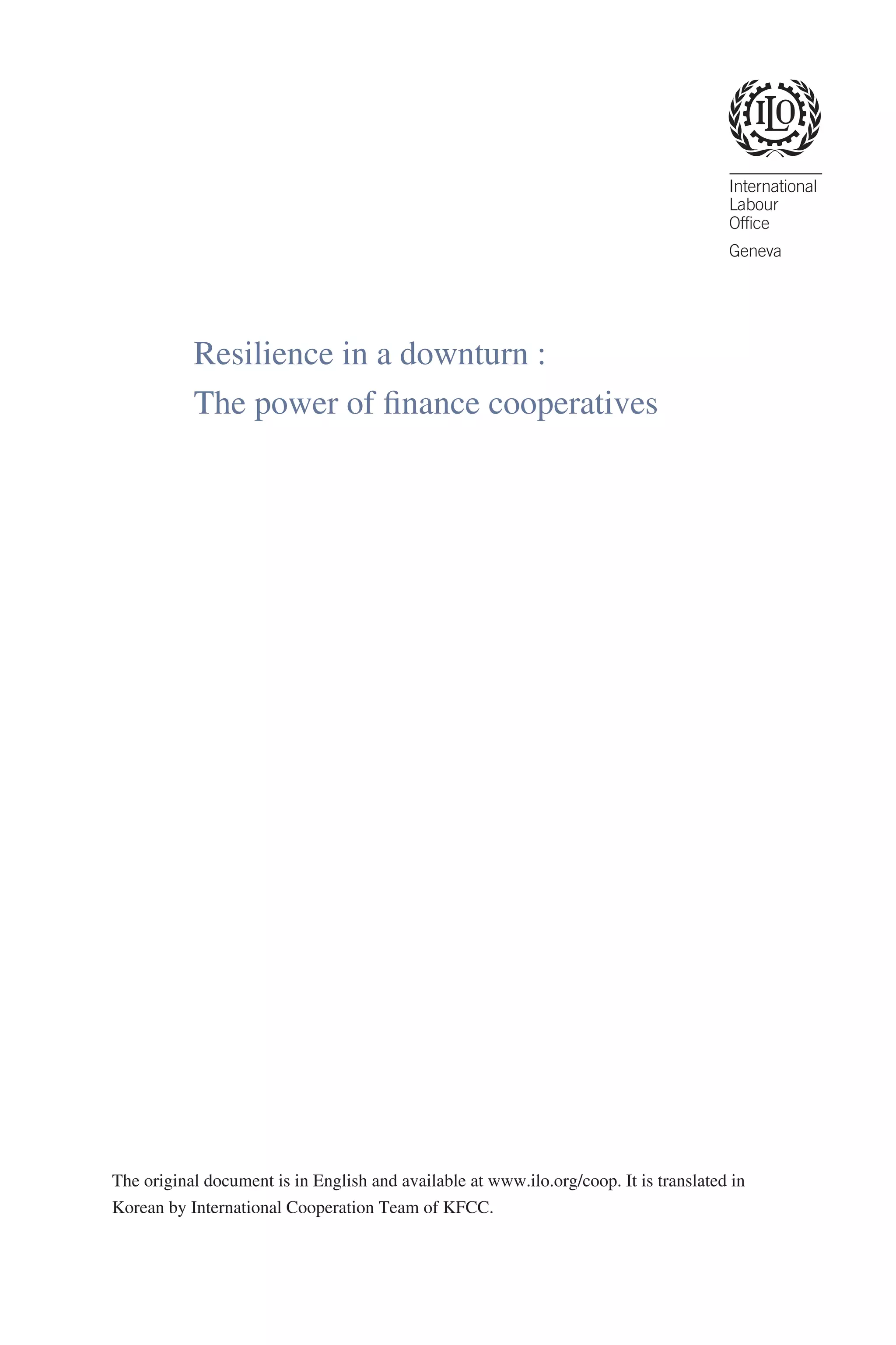 Resilience in a downturn :
The power of finance cooperatives

The original document is in English and available at www.ilo.org/coop. It is translated in
Korean by International Cooperation Team of KFCC.

 