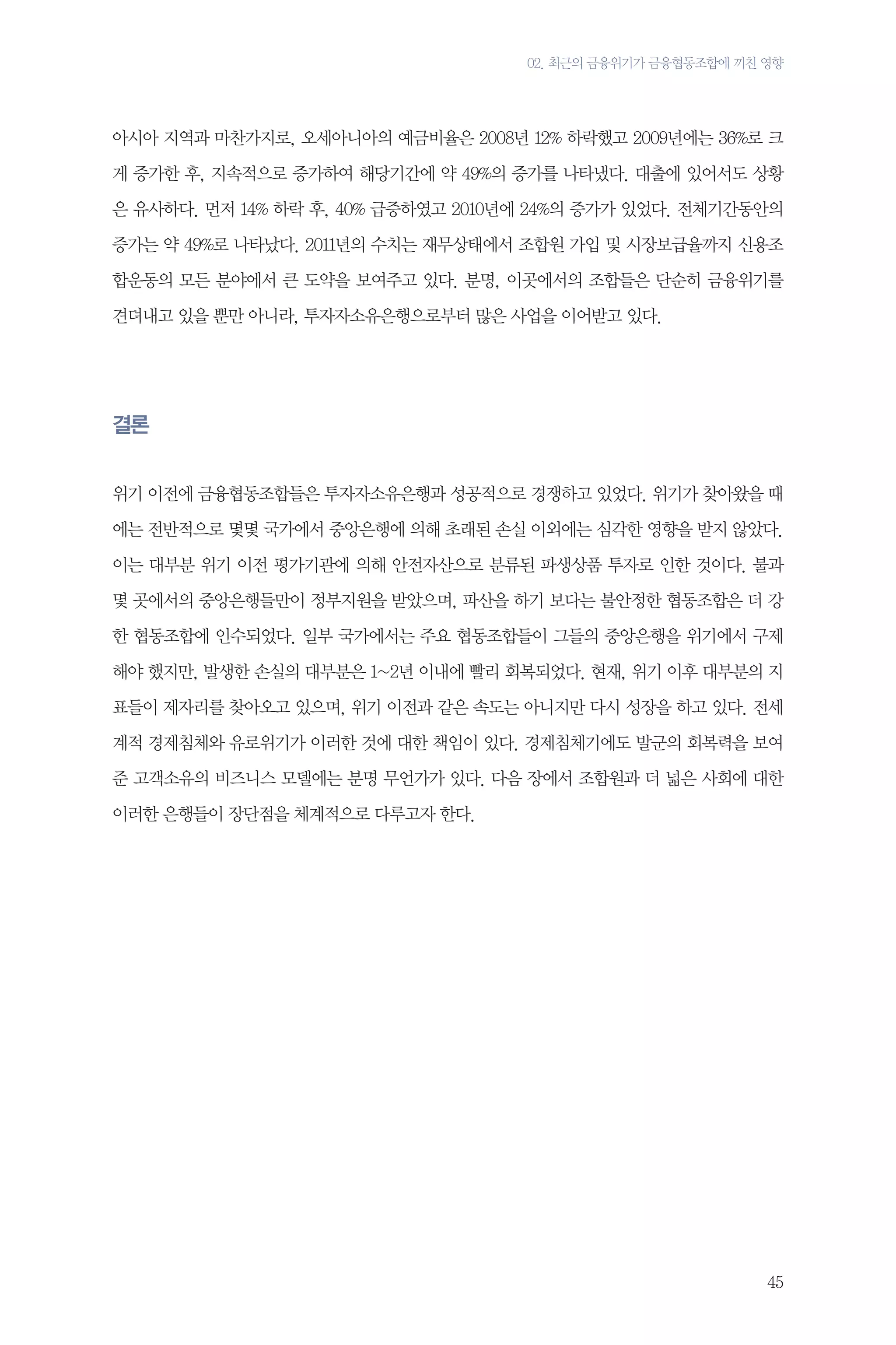 02. 최근의 금융위기가 금융협동조합에 끼친 영향

아시아 지역과 마찬가지로, 오세아니아의 예금비율은 2008년 12% 하락했고 2009년에는 36%로 크
게 증가한 후, 지속적으로 증가하여 해당기간에 약 49%의 증가를 나타냈다. 대출에 있어서도 상황
은 유사하다. 먼저 14% 하락 후, 40% 급증하였고 2010년에 24%의 증가가 있었다. 전체기간동안의
증가는 약 49%로 나타났다. 2011년의 수치는 재무상태에서 조합원 가입 및 시장보급율까지 신용조
합운동의 모든 분야에서 큰 도약을 보여주고 있다. 분명, 이곳에서의 조합들은 단순히 금융위기를
견뎌내고 있을 뿐만 아니라, 투자자소유은행으로부터 많은 사업을 이어받고 있다.

결론
위기 이전에 금융협동조합들은 투자자소유은행과 성공적으로 경쟁하고 있었다. 위기가 찾아왔을 때
에는 전반적으로 몇몇 국가에서 중앙은행에 의해 초래된 손실 이외에는 심각한 영향을 받지 않았다.
이는 대부분 위기 이전 평가기관에 의해 안전자산으로 분류된 파생상품 투자로 인한 것이다. 불과
몇 곳에서의 중앙은행들만이 정부지원을 받았으며, 파산을 하기 보다는 불안정한 협동조합은 더 강
한 협동조합에 인수되었다. 일부 국가에서는 주요 협동조합들이 그들의 중앙은행을 위기에서 구제
해야 했지만, 발생한 손실의 대부분은 1~2년 이내에 빨리 회복되었다. 현재, 위기 이후 대부분의 지
표들이 제자리를 찾아오고 있으며, 위기 이전과 같은 속도는 아니지만 다시 성장을 하고 있다. 전세
계적 경제침체와 유로위기가 이러한 것에 대한 책임이 있다. 경제침체기에도 발군의 회복력을 보여
준 고객소유의 비즈니스 모델에는 분명 무언가가 있다. 다음 장에서 조합원과 더 넓은 사회에 대한
이러한 은행들이 장단점을 체계적으로 다루고자 한다.

45

 