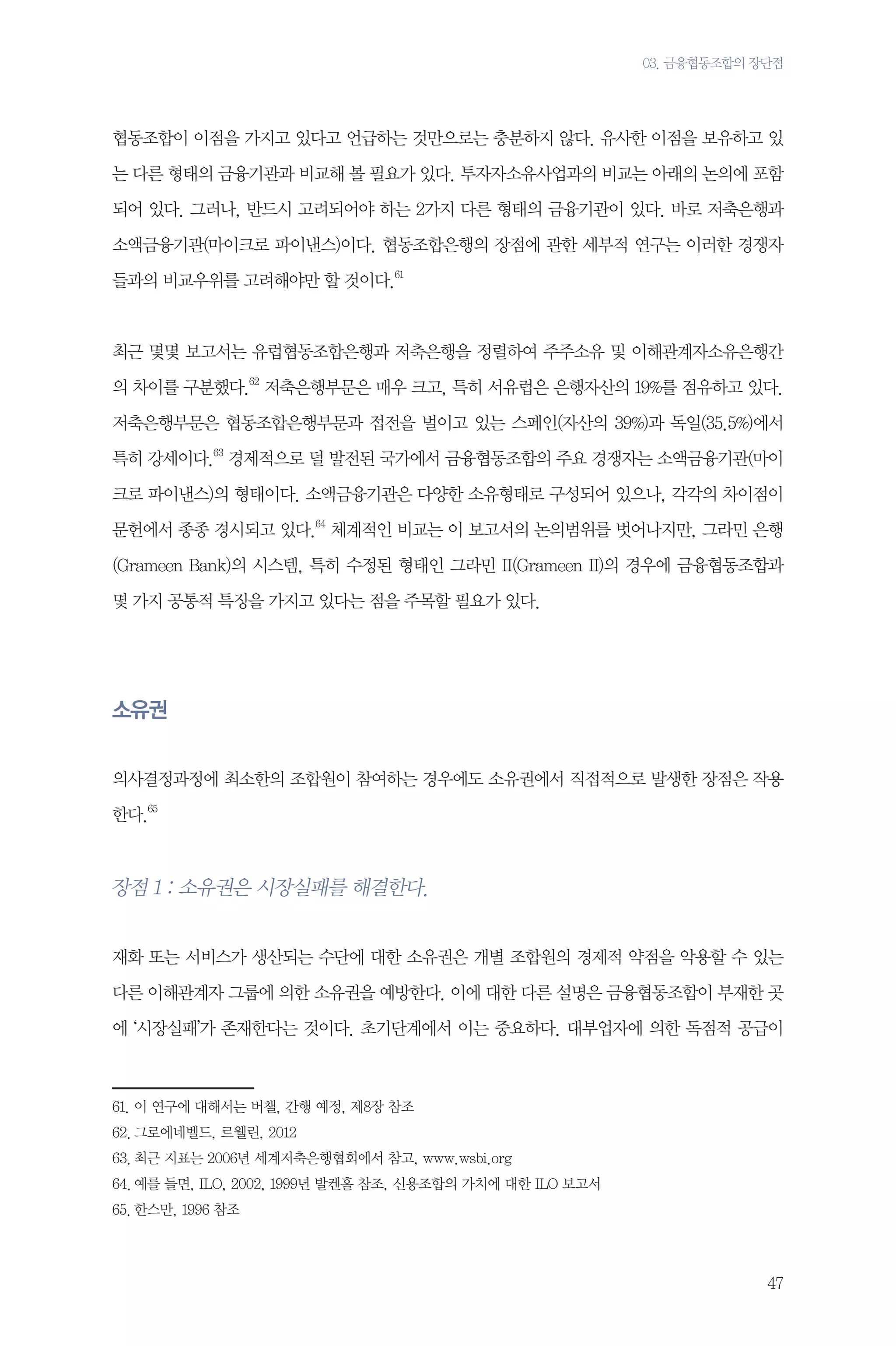 03. 금융협동조합의 장단점

협동조합이 이점을 가지고 있다고 언급하는 것만으로는 충분하지 않다. 유사한 이점을 보유하고 있
는 다른 형태의 금융기관과 비교해 볼 필요가 있다. 투자자소유사업과의 비교는 아래의 논의에 포함
되어 있다. 그러나, 반드시 고려되어야 하는 2가지 다른 형태의 금융기관이 있다. 바로 저축은행과
소액금융기관(마이크로 파이낸스)이다. 협동조합은행의 장점에 관한 세부적 연구는 이러한 경쟁자
들과의 비교우위를 고려해야만 할 것이다.61

최근 몇몇 보고서는 유럽협동조합은행과 저축은행을 정렬하여 주주소유 및 이해관계자소유은행간
의 차이를 구분했다.62 저축은행부문은 매우 크고, 특히 서유럽은 은행자산의 19%를 점유하고 있다.
저축은행부문은 협동조합은행부문과 접전을 벌이고 있는 스페인(자산의 39%)과 독일(35.5%)에서
특히 강세이다.63 경제적으로 덜 발전된 국가에서 금융협동조합의 주요 경쟁자는 소액금융기관(마이
크로 파이낸스)의 형태이다. 소액금융기관은 다양한 소유형태로 구성되어 있으나, 각각의 차이점이
문헌에서 종종 경시되고 있다.64 체계적인 비교는 이 보고서의 논의범위를 벗어나지만, 그라민 은행
(Grameen Bank)의 시스템, 특히 수정된 형태인 그라민 II(Grameen II)의 경우에 금융협동조합과
몇 가지 공통적 특징을 가지고 있다는 점을 주목할 필요가 있다.

소유권
의사결정과정에 최소한의 조합원이 참여하는 경우에도 소유권에서 직접적으로 발생한 장점은 작용
한다.65

장점 1 : 소유권은 시장실패를 해결한다.
재화 또는 서비스가 생산되는 수단에 대한 소유권은 개별 조합원의 경제적 약점을 악용할 수 있는
다른 이해관계자 그룹에 의한 소유권을 예방한다. 이에 대한 다른 설명은 금융협동조합이 부재한 곳
에 ‘시장실패’가 존재한다는 것이다. 초기단계에서 이는 중요하다. 대부업자에 의한 독점적 공급이

61.	이 연구에 대해서는 버챌, 간행 예정, 제8장 참조
62.	그로에네벨드, 르웰린, 2012
63.	최근 지표는 2006년 세계저축은행협회에서 참고, www.wsbi.org
64.	예를 들면, ILO, 2002, 1999년 발켄홀 참조, 신용조합의 가치에 대한 ILO 보고서
65.	한스만, 1996 참조

47

 