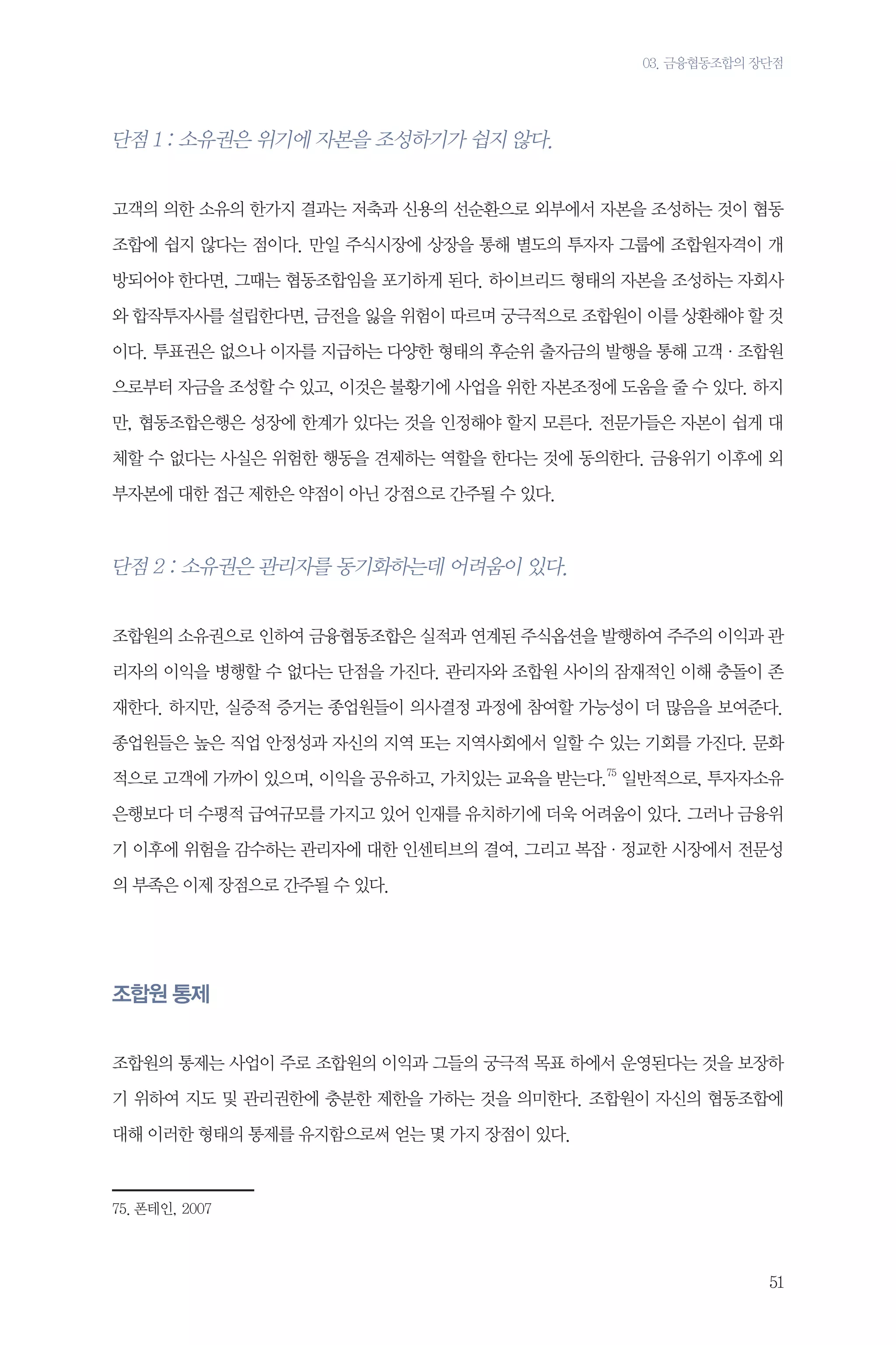 03. 금융협동조합의 장단점

단점 1 : 소유권은 위기에 자본을 조성하기가 쉽지 않다.
고객의 의한 소유의 한가지 결과는 저축과 신용의 선순환으로 외부에서 자본을 조성하는 것이 협동
조합에 쉽지 않다는 점이다. 만일 주식시장에 상장을 통해 별도의 투자자 그룹에 조합원자격이 개
방되어야 한다면, 그때는 협동조합임을 포기하게 된다. 하이브리드 형태의 자본을 조성하는 자회사
와 합작투자사를 설립한다면, 금전을 잃을 위험이 따르며 궁극적으로 조합원이 이를 상환해야 할 것
이다. 투표권은 없으나 이자를 지급하는 다양한 형태의 후순위 출자금의 발행을 통해 고객·조합원
으로부터 자금을 조성할 수 있고, 이것은 불황기에 사업을 위한 자본조정에 도움을 줄 수 있다. 하지
만, 협동조합은행은 성장에 한계가 있다는 것을 인정해야 할지 모른다. 전문가들은 자본이 쉽게 대
체할 수 없다는 사실은 위험한 행동을 견제하는 역할을 한다는 것에 동의한다. 금융위기 이후에 외
부자본에 대한 접근 제한은 약점이 아닌 강점으로 간주될 수 있다.

단점 2 : 소유권은 관리자를 동기화하는데 어려움이 있다.
조합원의 소유권으로 인하여 금융협동조합은 실적과 연계된 주식옵션을 발행하여 주주의 이익과 관
리자의 이익을 병행할 수 없다는 단점을 가진다. 관리자와 조합원 사이의 잠재적인 이해 충돌이 존
재한다. 하지만, 실증적 증거는 종업원들이 의사결정 과정에 참여할 가능성이 더 많음을 보여준다.
종업원들은 높은 직업 안정성과 자신의 지역 또는 지역사회에서 일할 수 있는 기회를 가진다. 문화
적으로 고객에 가까이 있으며, 이익을 공유하고, 가치있는 교육을 받는다.75 일반적으로, 투자자소유
은행보다 더 수평적 급여규모를 가지고 있어 인재를 유치하기에 더욱 어려움이 있다. 그러나 금융위
기 이후에 위험을 감수하는 관리자에 대한 인센티브의 결여, 그리고 복잡·정교한 시장에서 전문성
의 부족은 이제 장점으로 간주될 수 있다.

조합원 통제
조합원의 통제는 사업이 주로 조합원의 이익과 그들의 궁극적 목표 하에서 운영된다는 것을 보장하
기 위하여 지도 및 관리권한에 충분한 제한을 가하는 것을 의미한다. 조합원이 자신의 협동조합에
대해 이러한 형태의 통제를 유지함으로써 얻는 몇 가지 장점이 있다.

75.	폰테인, 2007

51

 