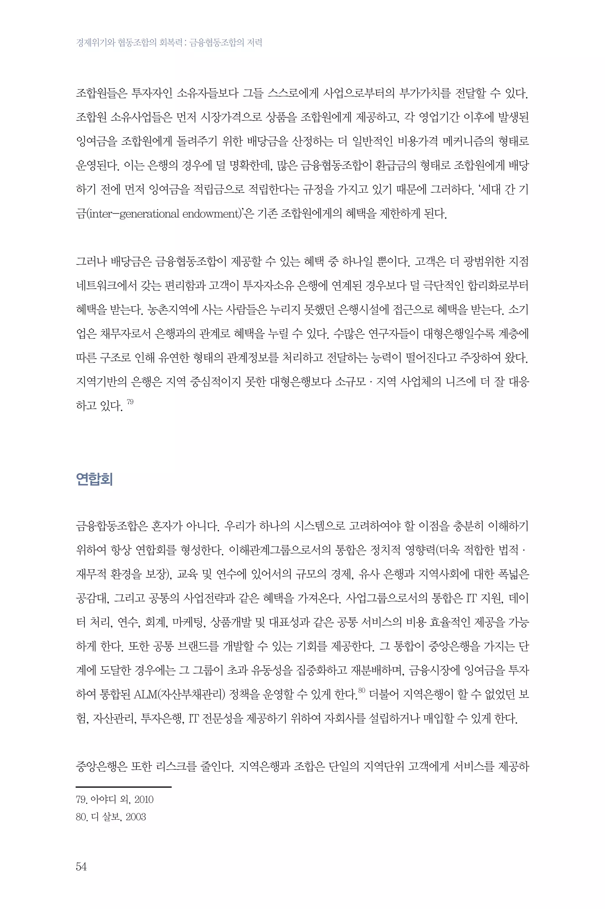 경제위기와 협동조합의 회복력 : 금융협동조합의 저력

조합원들은 투자자인 소유자들보다 그들 스스로에게 사업으로부터의 부가가치를 전달할 수 있다.
조합원 소유사업들은 먼저 시장가격으로 상품을 조합원에게 제공하고, 각 영업기간 이후에 발생된
잉여금을 조합원에게 돌려주기 위한 배당금을 산정하는 더 일반적인 비용가격 메커니즘의 형태로
운영된다. 이는 은행의 경우에 덜 명확한데, 많은 금융협동조합이 환급금의 형태로 조합원에게 배당
하기 전에 먼저 잉여금을 적립금으로 적립한다는 규정을 가지고 있기 때문에 그러하다. ‘세대 간 기
금(inter-generational endowment)’은 기존 조합원에게의 혜택을 제한하게 된다.

그러나 배당금은 금융협동조합이 제공할 수 있는 혜택 중 하나일 뿐이다. 고객은 더 광범위한 지점
네트워크에서 갖는 편리함과 고객이 투자자소유 은행에 연계된 경우보다 덜 극단적인 합리화로부터
혜택을 받는다. 농촌지역에 사는 사람들은 누리지 못했던 은행시설에 접근으로 혜택을 받는다. 소기
업은 채무자로서 은행과의 관계로 혜택을 누릴 수 있다. 수많은 연구자들이 대형은행일수록 계층에
따른 구조로 인해 유연한 형태의 관계정보를 처리하고 전달하는 능력이 떨어진다고 주장하여 왔다.
지역기반의 은행은 지역 중심적이지 못한 대형은행보다 소규모·지역 사업체의 니즈에 더 잘 대응
하고 있다. 79

연합회
금융합동조합은 혼자가 아니다. 우리가 하나의 시스템으로 고려하여야 할 이점을 충분히 이해하기
위하여 항상 연합회를 형성한다. 이해관계그룹으로서의 통합은 정치적 영향력(더욱 적합한 법적·
재무적 환경을 보장), 교육 및 연수에 있어서의 규모의 경제, 유사 은행과 지역사회에 대한 폭넓은
공감대, 그리고 공통의 사업전략과 같은 혜택을 가져온다. 사업그룹으로서의 통합은 IT 지원, 데이
터 처리, 연수, 회계, 마케팅, 상품개발 및 대표성과 같은 공통 서비스의 비용 효율적인 제공을 가능
하게 한다. 또한 공통 브랜드를 개발할 수 있는 기회를 제공한다. 그 통합이 중앙은행을 가지는 단
계에 도달한 경우에는 그 그룹이 초과 유동성을 집중화하고 재분배하며, 금융시장에 잉여금을 투자
하여 통합된 ALM(자산부채관리) 정책을 운영할 수 있게 한다.80 더불어 지역은행이 할 수 없었던 보
험, 자산관리, 투자은행, IT 전문성을 제공하기 위하여 자회사를 설립하거나 매입할 수 있게 한다.

중앙은행은 또한 리스크를 줄인다. 지역은행과 조합은 단일의 지역단위 고객에게 서비스를 제공하
79.	아야디 외, 2010
80.	디 살보, 2003

54

 
