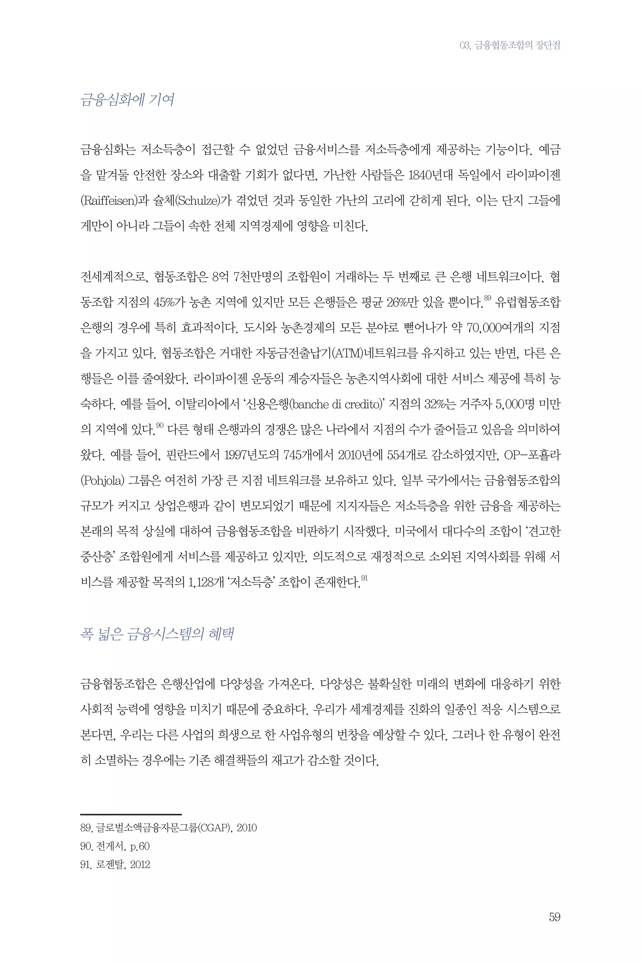 03. 금융협동조합의 장단점

금융심화에 기여
금융심화는 저소득층이 접근할 수 없었던 금융서비스를 저소득층에게 제공하는 기능이다. 예금
을 맡겨둘 안전한 장소와 대출할 기회가 없다면, 가난한 사람들은 1840년대 독일에서 라이파이젠
(Raiffeisen)과 슐체(Schulze)가 겪었던 것과 동일한 가난의 고리에 갇히게 된다. 이는 단지 그들에
게만이 아니라 그들이 속한 전체 지역경제에 영향을 미친다.

전세계적으로, 협동조합은 8억 7천만명의 조합원이 거래하는 두 번째로 큰 은행 네트워크이다. 협
동조합 지점의 45%가 농촌 지역에 있지만 모든 은행들은 평균 26%만 있을 뿐이다.89 유럽협동조합
은행의 경우에 특히 효과적이다. 도시와 농촌경제의 모든 분야로 뻗어나가 약 70,000여개의 지점
을 가지고 있다. 협동조합은 거대한 자동금전출납기(ATM)네트워크를 유지하고 있는 반면, 다른 은
행들은 이를 줄여왔다. 라이파이젠 운동의 계승자들은 농촌지역사회에 대한 서비스 제공에 특히 능
숙하다. 예를 들어, 이탈리아에서 ‘신용은행(banche di credito)’ 지점의 32%는 거주자 5,000명 미만
의 지역에 있다.90 다른 형태 은행과의 경쟁은 많은 나라에서 지점의 수가 줄어들고 있음을 의미하여
왔다. 예를 들어, 핀란드에서 1997년도의 745개에서 2010년에 554개로 감소하였지만, OP-포횰라
(Pohjola) 그룹은 여전히 가장 큰 지점 네트워크를 보유하고 있다. 일부 국가에서는 금융협동조합의
규모가 커지고 상업은행과 같이 변모되었기 때문에 지지자들은 저소득층을 위한 금융을 제공하는
본래의 목적 상실에 대하여 금융협동조합을 비판하기 시작했다. 미국에서 대다수의 조합이 ‘견고한
중산층’ 조합원에게 서비스를 제공하고 있지만, 의도적으로 재정적으로 소외된 지역사회를 위해 서
비스를 제공할 목적의 1,128개 ‘저소득층’ 조합이 존재한다.91

폭 넓은 금융시스템의 혜택
금융협동조합은 은행산업에 다양성을 가져온다. 다양성은 불확실한 미래의 변화에 대응하기 위한
사회적 능력에 영향을 미치기 때문에 중요하다. 우리가 세계경제를 진화의 일종인 적응 시스템으로
본다면, 우리는 다른 사업의 희생으로 한 사업유형의 번창을 예상할 수 있다. 그러나 한 유형이 완전
히 소멸하는 경우에는 기존 해결책들의 재고가 감소할 것이다.

89.	글로벌소액금융자문그룹(CGAP), 2010
90.	전게서, p.60
91.	로젠탈, 2012

59

 