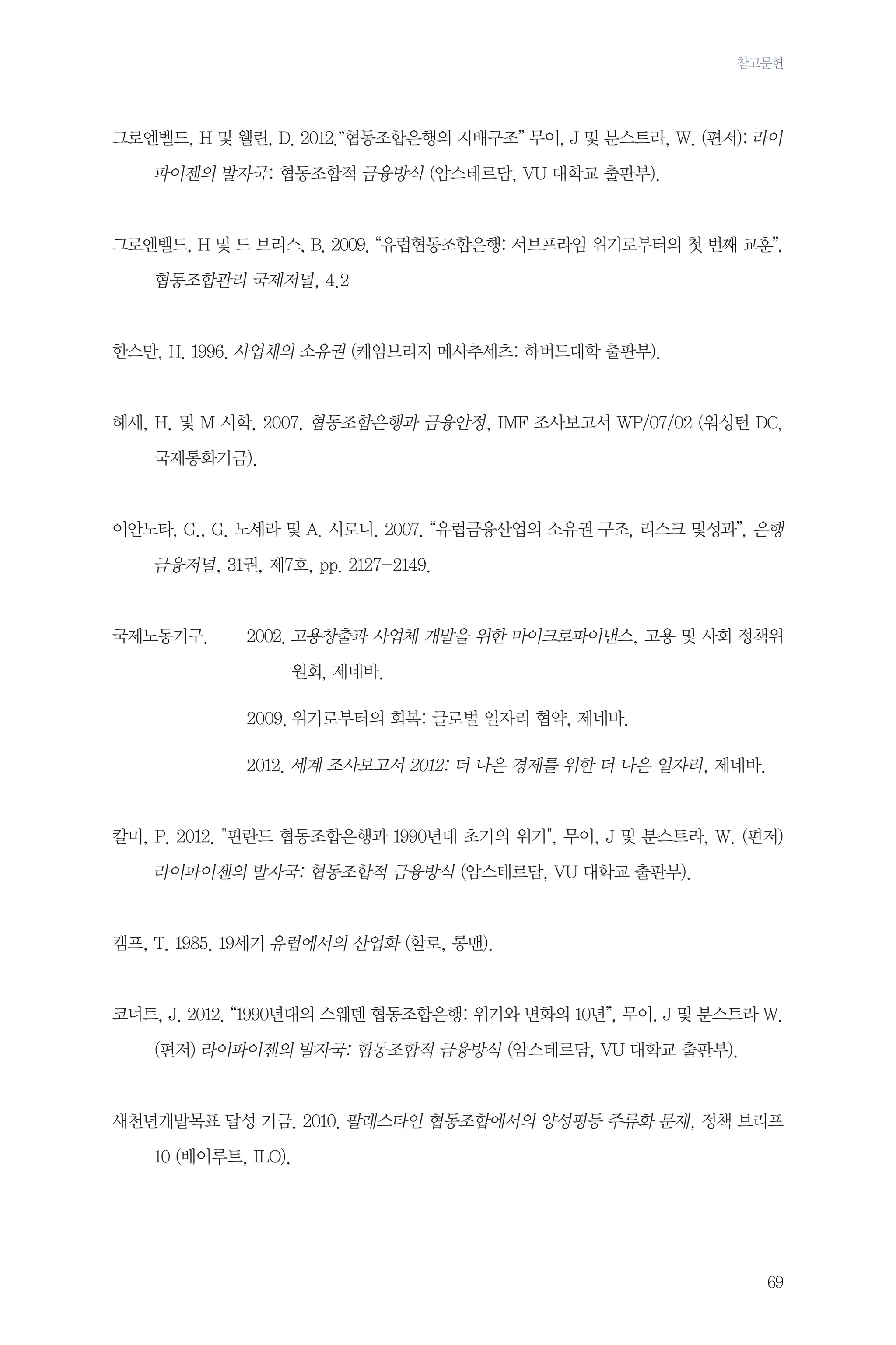 참고문헌

그로엔벨드, H 및 웰린, D. 2012.“협동조합은행의 지배구조” 무이, J 및 분스트라, W. (편저): 라이

	

파이젠의 발자국: 협동조합적 금융방식 (암스테르담, VU 대학교 출판부).

그로엔벨드, H 및 드 브리스, B. 2009. “유럽협동조합은행: 서브프라임 위기로부터의 첫 번째 교훈”,
	

협동조합관리 국제저널, 4.2

한스만, H. 1996. 사업체의 소유권 (케임브리지 메사추세츠: 하버드대학 출판부).

헤세, H. 및 M 시학. 2007. 협동조합은행과 금융안정, IMF 조사보고서 WP/07/02 (워싱턴 DC,
	

국제통화기금).

이안노타, G., G. 노세라 및 A. 시로니. 2007. “유럽금융산업의 소유권 구조, 리스크 및성과”, 은행

	

금융저널, 31권, 제7호, pp. 2127-2149.

국제노동기구.	

2002.	고용창출과 사업체 개발을 위한 마이크로파이낸스, 고용 및 사회 정책위

				

원회, 제네바.

			

2009.	위기로부터의 회복: 글로벌 일자리 협약, 제네바.

			

2012.	세계 조사보고서 2012: 더 나은 경제를 위한 더 나은 일자리, 제네바.

칼미, P. 2012. 핀란드 협동조합은행과 1990년대 초기의 위기, 무이, J 및 분스트라, W. (편저)
	

라이파이젠의 발자국: 협동조합적 금융방식 (암스테르담, VU 대학교 출판부).

켐프, T. 1985. 19세기 유럽에서의 산업화 (할로, 롱맨).

코너트, J. 2012. “1990년대의 스웨덴 협동조합은행: 위기와 변화의 10년”, 무이, J 및 분스트라 W.
	

(편저) 라이파이젠의 발자국: 협동조합적 금융방식 (암스테르담, VU 대학교 출판부).

새천년개발목표 달성 기금. 2010. 팔레스타인 협동조합에서의 양성평등 주류화 문제, 정책 브리프
	

10 (베이루트, ILO).

69

 