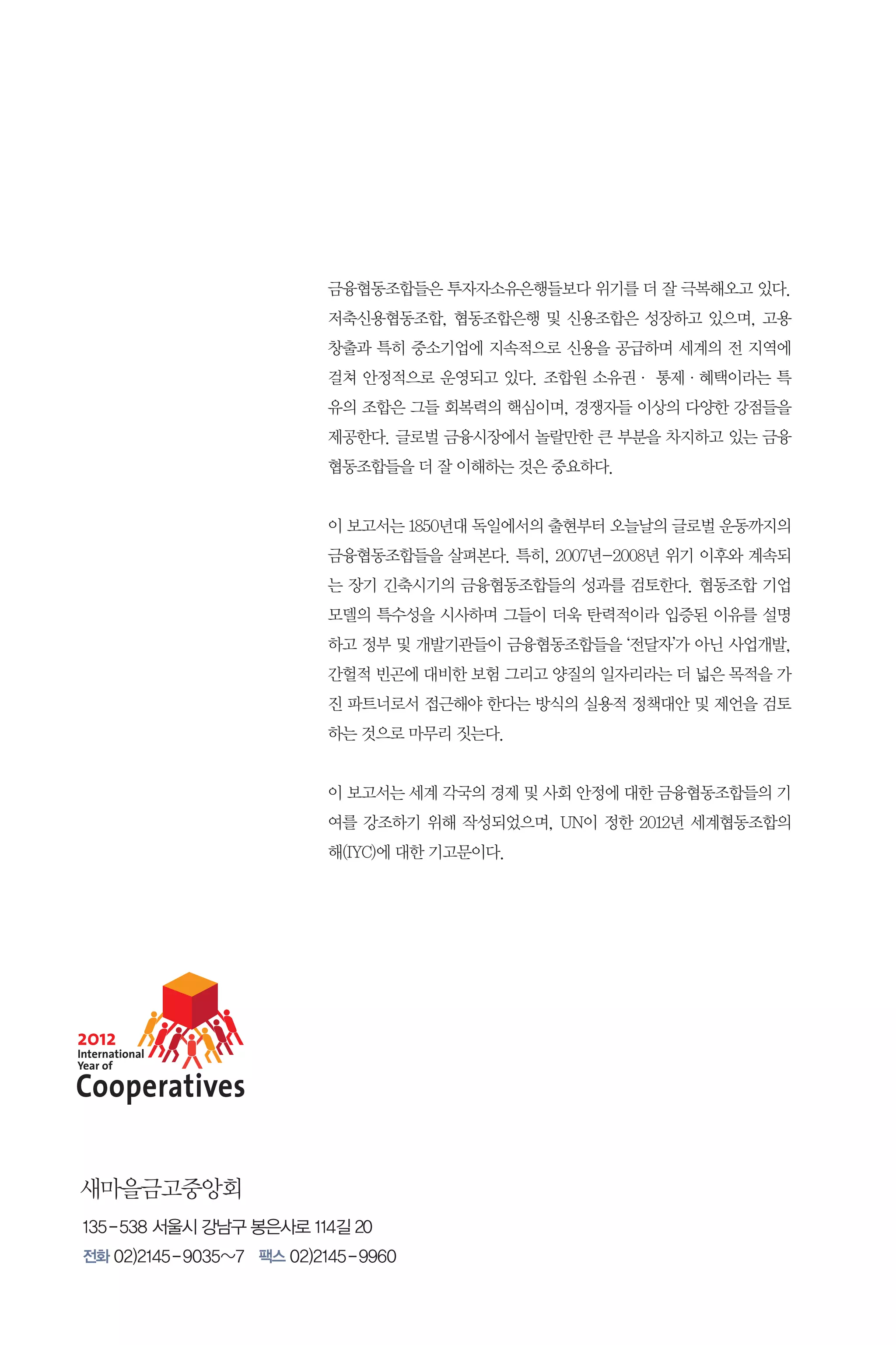 금융협동조합들은 투자자소유은행들보다 위기를 더 잘 극복해오고 있다.
저축신용협동조합, 협동조합은행 및 신용조합은 성장하고 있으며, 고용
창출과 특히 중소기업에 지속적으로 신용을 공급하며 세계의 전 지역에
걸쳐 안정적으로 운영되고 있다. 조합원 소유권· 통제·혜택이라는 특
유의 조합은 그들 회복력의 핵심이며, 경쟁자들 이상의 다양한 강점들을
제공한다. 글로벌 금융시장에서 놀랄만한 큰 부분을 차지하고 있는 금융
협동조합들을 더 잘 이해하는 것은 중요하다.
이 보고서는 1850년대 독일에서의 출현부터 오늘날의 글로벌 운동까지의
금융협동조합들을 살펴본다. 특히, 2007년-2008년 위기 이후와 계속되
는 장기 긴축시기의 금융협동조합들의 성과를 검토한다. 협동조합 기업
모델의 특수성을 시사하며 그들이 더욱 탄력적이라 입증된 이유를 설명
하고 정부 및 개발기관들이 금융협동조합들을 ‘전달자’가 아닌 사업개발,
간헐적 빈곤에 대비한 보험 그리고 양질의 일자리라는 더 넓은 목적을 가
진 파트너로서 접근해야 한다는 방식의 실용적 정책대안 및 제언을 검토
하는 것으로 마무리 짓는다.
이 보고서는 세계 각국의 경제 및 사회 안정에 대한 금융협동조합들의 기
여를 강조하기 위해 작성되었으며, UN이 정한 2012년 세계협동조합의
해(IYC)에 대한 기고문이다.

새마을금고중앙회
135 - 538 서울시 강남구 봉은사로 114길 20
전화 02)2145 - 9035~7 팩스 02)2145 - 9960

 