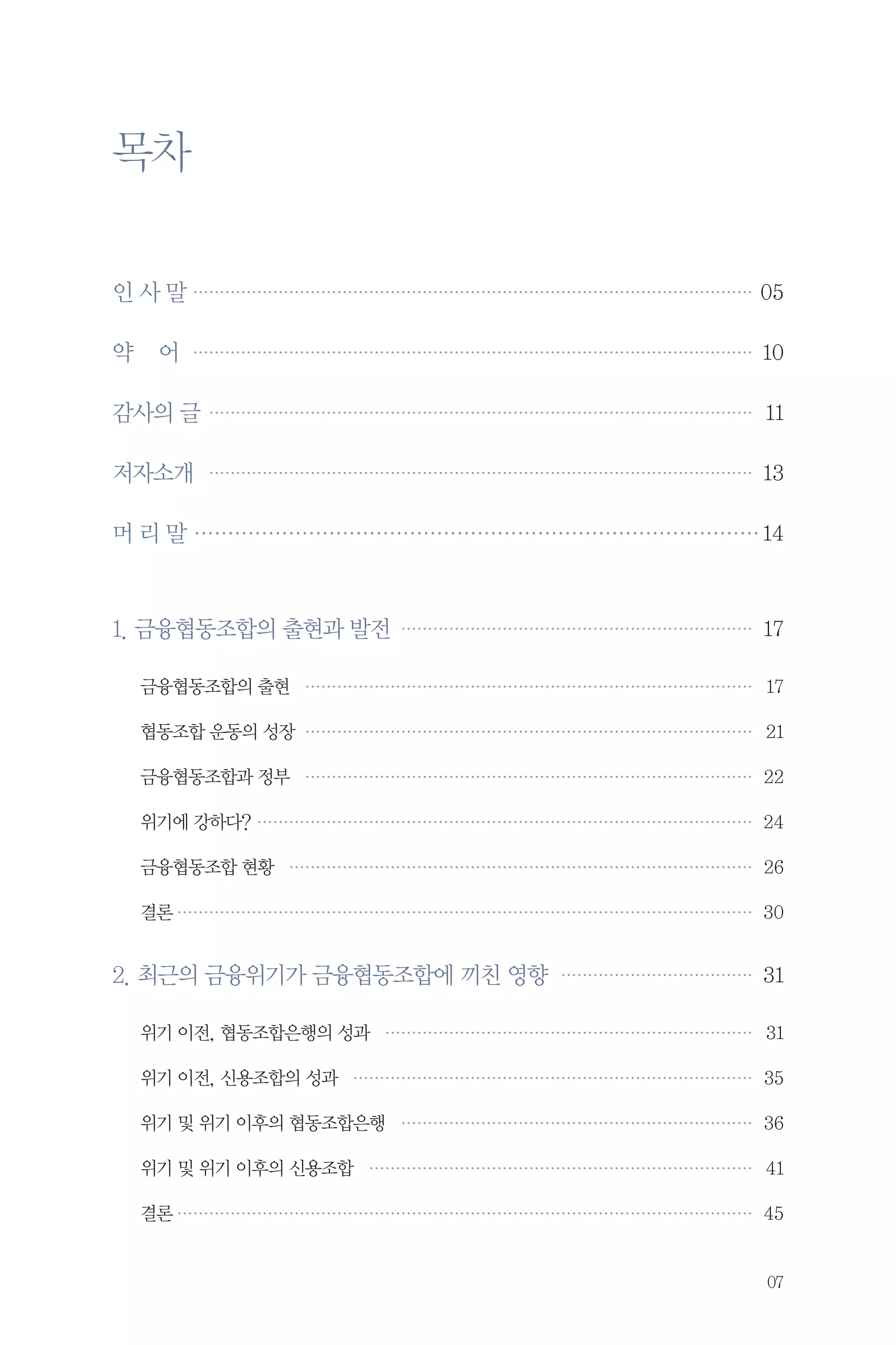 목차
…
인 사 말 … ………………………………………………………………………………………… 05

약

어 ……………………………………………………………………………………………… 10

감사의 글 …………………………………………………………………………………………… 11
저자소개 … ………………………………………………………………………………………… 13
머 리 말…………………………………………………………………………… 14

1. 금융협동조합의 출현과 발전… ………………………………………………………… 17
금융협동조합의 출현… ………………………………………………………………………… 17
협동조합 운동의 성장… ………………………………………………………………………… 21
금융협동조합과 정부… ………………………………………………………………………… 22
위기에 강하다?…………………………………………………………………………………… 24
금융협동조합 현황… …………………………………………………………………………… 26
결론………………………………………………………………………………………………… 30

2. 최근의 금융위기가 금융협동조합에 끼친 영향… ……………………………… 31
위기 이전, 협동조합은행의 성과 … …………………………………………………………… 31
위기 이전, 신용조합의 성과… ………………………………………………………………… 35
위기 및 위기 이후의 협동조합은행… ………………………………………………………… 36
위기 및 위기 이후의 신용조합… ……………………………………………………………… 41
결론………………………………………………………………………………………………… 45

07

 