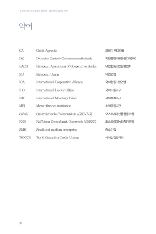 경제위기와 협동조합의 회복력 : 금융협동조합의 저력

약어
CA

Credit Agricole

크레디 아그리꼴

DZ

Deutsche Zentral-Genossenschaftsbank

독일중앙조합은행(DZ뱅크)

EACB

European Association of Cooperative Banks

유럽협동조합은행협회

EU

European Union

유럽연합

ICA

International Cooperative Alliance

국제협동조합연맹

ILO

International Labour Office

국제노동기구

IMF

International Monetary Fund

국제통화기금

MFI

Micro-finance institution

소액금융기관

OVAG

Osterreichische Volksbanken AG(OVAG)

오스트리아신용협동조합

RZB

Raiffeisen Zentralbank Osterreich AG(RZB)

오스트리아농림중앙은행

SME

Small and medium enterprise

중소기업

WOCCU

World Council of Credit Unions

세계신협협의회

10

 