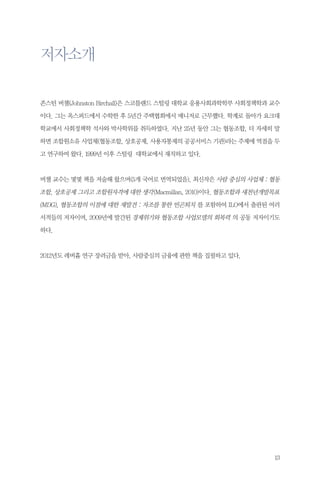 저자소개
존스턴 버챌(Johnston Birchall)은 스코틀랜드 스털링 대학교 응용사회과학학부 사회정책학과 교수
이다. 그는 옥스퍼드에서 수학한 후 5년간 주택협회에서 매니저로 근무했다. 학계로 돌아가 요크대
학교에서 사회정책학 석사와 박사학위를 취득하였다. 지난 25년 동안 그는 협동조합, 더 자세히 말
하면 조합원소유 사업체(협동조합, 상호공제, 사용자통제의 공공서비스 기관)라는 주제에 역점을 두
고 연구하여 왔다. 1999년 이후 스털링 대학교에서 재직하고 있다.

버챌 교수는 몇몇 책을 저술해 왔으며(5개 국어로 번역되었음), 최신작은 사람 중심의 사업체 : 협동

조합, 상호공제 그리고 조합원자격에 대한 생각(Macmillan, 2010)이다. 협동조합과 새천년개발목표
(MDG), 협동조합의 이점에 대한 재발견 : 자조를 통한 빈곤퇴치 를 포함하여 ILO에서 출판된 여러
서적들의 저자이며, 2009년에 발간된 경제위기와 협동조합 사업모델의 회복력 의 공동 저자이기도
하다.

2012년도 레버흄 연구 장려금을 받아, 사람중심의 금융에 관한 책을 집필하고 있다.

13

 