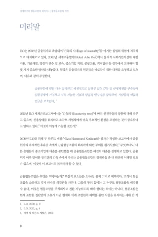 경제위기와 협동조합의 회복력 : 금융협동조합의 저력

머리말
ILO는 2008년 금융위기로 촉발되어 ‘긴축의 시대(age of austerity)’를 야기한 실업의 위협에 적극적
으로 대처해오고 있다. 2009년 세계고용협약(Global Jobs Pact)에서 물리적 사회기반시설에 대한
지원, 기술개발, 양질의 연수 및 교육, 중소기업 지원, 공공고용, 최저임금 등 정부에서 고려해야 할
몇 가지 중요한 방안을 내놓았다. 협약은 금융위기의 원인들을 바로잡기 위한 대책을 요청하고 있으
며, 다음과 같이 주장한다.

금융부문에 대한 더욱 강력하고 세계적으로 일관성 있는 감독 및 규제체제를 구축하여
실물경제에 기여하고 지속 가능한 기업과 양질의 일자리를 장려하며, 사람들의 예금과
연금을 보호한다. 1

2012년 ILO 세계근로보고서에서는 ‘긴축의 덫(austerity trap)’에 빠진 선진국들의 상황에 대해 다루
고 있으며, 신용상태를 회복하고 소규모 사업체에게 더욱 우호적인 환경을 조성하는 것이 중요하다
고 말하고 있다.2 이것이 어떻게 가능할 것인가?

2009년 ILO를 위해 루 하몬드 케틸슨(Lou Hammond Ketilson)과 필자가 작성한 보고서에서 금융
위기의 즉각적인 후유증 속에서 금융협동조합의 회복력에 대한 주의를 환기시켰다.3 무엇보다도, 다
른 은행들이 중소기업에 대출을 중단했을 때 금융협동조합은 여전히 대출을 실행하고 있었다. 금융
위기 이후 맞이한 장기간의 긴축 속에서 우리는 금융협동조합의 잠재력을 좀 더 완전히 이해할 필요
가 있으며, 이것이 이 보고서의 목적이라 할 수 있다.

금융협동조합은 무엇을 의미하는가? 핵심적 요소들은 소유권, 통제 그리고 혜택이다. 고객이 협동
조합을 소유하고 각자 하나의 의결권을 가진다. 그들의 동의 없이는 그 누구도 협동조합을 매각할
수 없다. 이것은 협동조합을 주식회사로 전환 가능하도록 해야 한다는 의미는 아니다. 협동조합은
현재 조합원 집단만의 소유가 아닌 현재와 미래 조합원의 혜택을 위한 사업을 유지하는 세대 간 기
1.	 ILO, 2009, p. 9
2.	 ILO, 2012, p. 4　
3.	 버챌 및 하몬드 케틸슨, 2009　

14

 