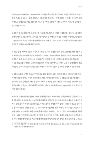 머리말

금(intergenerational endowment)이다. 조합원자격은 양도 불가능하며 지분을 거래할 수 있는 시
장도 존재하지 않는다. 또한 조합원은 협동조합을 통제한다. 개별 조합원 자격에서 부여받은 힘을
바탕으로 조합원들은 협동조합 지배구조의 필수적인 부분을 차지한다. 투자한 자본금에 상관없이 1
인 1표만을 가진다.

고객들은 협동조합의 주요 수혜자이다. 사업의 주요 목적은 이익을 극대화하는 것이 아니라 조합원
들에게 혜택을 주는 것이다. 고객들은 이익의 일부를 배당으로 받기를 기대할 수 있지만, 이 배당은
그들의 투자금 보다는 사업 이용량에 비례한다. 세대 간 기금의 성격으로 이익의 일부는 협동조합의
적립금을 강화하는데 사용되어야만 한다.

소유권, 통제, 혜택의 차별적 특징에서 나오는 몇 가지 운영원칙들이 있다. 금융협동조합 자본의 주
요 원천은 적립금에 더해지는 유보이익이다. 조합원 대출자금의 주요 원천은 조합원 저축이다. 협동
조합들은 종종 상호금융서비스를 제공해 주는 강력한 최상위 기구들과의 네트워크의 일부이다. 이
사실은 협동조합이 범위와 규모의 경제를 통해 이익을 취하면서도 지역에 남을 수 있게 해준다. 협동
조합들은 주주의 이익을 추구하는 것이 아니라 고객-소유자간의 장기적인 관계에 초점을 맞춘다.

금융협동조합의 차별적 특징은 안정적이고 위험 회피적이라는 결과가 나온다. 2008년 금융위기는
이러한 가설의 엄청난 시험무대가 되었다. 몇몇 예외를 제외하고는 금융협동조합들은 이 가설이 사
실이라는 것을 증명했다. 대부분 정부로부터의 구제금융 없이, 개인과 기업 대출을 중단하지 않고
위기를 헤쳐 나왔으며, 점점 더 많은 사람들이 ‘카지노 자본주의(casino capitalism)’ 의 환상에서 깨
어나 감탄하고 있다.

지역경제 발전과 일자리 창출에 있어서 금융협동조합의 저력에 대한 증거는 대부분 간접적이다. 금
융협동조합이 중소기업이나 소상공인에게 대출을 실행하면 일자리가 보전되고 새로운 일자리가 생
기는 것이 올바른 가정이라고 하더라도 우리는 그것을 증명할 수가 없다.4 사람들이 대출을 받아 다
른 용도로 사용할 위험성은 있으나, 저소득층에게 이는 나쁜 일이 아니다. 저소득층은 그 돈으로 소
비를 원활히 하고 예기치 못한 역경에서 헤어나는데 사용한다. 그리고 그들의 저축은 완충제 역할을
하며 어려운 시기에 빈곤으로 떨어질 위험을 감소시킨다. 근본적인 효과는 금융서비스 제공으로 다
름 아닌 조합원에게 이익을 주고 사업에 의해 발생된 잉여금이 지역경제로 흘러 들어가거나, 리스크
4.	
이는 다른 금융기관에서 제시된 증거에서도 또한 그러하다. ILO, 2002, p. 5 참조. 소액금융기관(MFIs)에 의한
‘간접적 일자리 창출’에 대한 논의

15

 