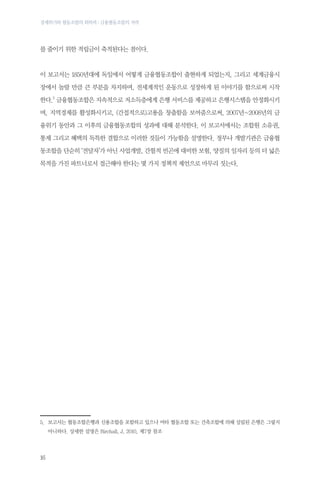 경제위기와 협동조합의 회복력 : 금융협동조합의 저력

를 줄이기 위한 적립금이 축적된다는 점이다.

이 보고서는 1850년대에 독일에서 어떻게 금융협동조합이 출현하게 되었는지, 그리고 세계금융시
장에서 놀랄 만큼 큰 부분을 차지하며, 전세계적인 운동으로 성장하게 된 이야기를 함으로써 시작
한다.5 금융협동조합은 지속적으로 저소득층에게 은행 서비스를 제공하고 은행시스템을 안정화시키
며, 지역경제를 활성화시키고, (간접적으로)고용을 창출함을 보여줌으로써, 2007년~2008년의 금
융위기 동안과 그 이후의 금융협동조합의 성과에 대해 분석한다. 이 보고서에서는 조합원 소유권,
통제 그리고 혜택의 독특한 결합으로 이러한 것들이 가능함을 설명한다. 정부나 개발기관은 금융협
동조합을 단순히 ‘전달자’가 아닌 사업개발, 간헐적 빈곤에 대비한 보험, 양질의 일자리 등의 더 넓은
목적을 가진 파트너로서 접근해야 한다는 몇 가지 정책적 제언으로 마무리 짓는다.

	

5.	
보고서는 협동조합은행과 신용조합을 포함하고 있으나 여타 협동조합 또는 건축조합에 의해 설립된 은행은 그렇지
아니하다. 상세한 설명은 Birchall, J, 2010, 제7장 참조

16

 