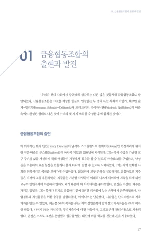 01. 금융협동조합의 출현과 발전

01
	

금융협동조합의
출현과 발전

우리가 현대 사회에서 당연하게 생각하는 다른 많은 것들처럼 금융협동조합도 발

명되었다. 금융협동조합은 그것을 제창한 인물로 인정받는 두 명의 독일 사회적 기업가, 헤르만 슐
체-델리치(Hermann Schulze-Delitzsch)와 프리드리히 라이파이젠(Friedrich Raiffeisen)의 마음
속에서 완성된 형태로 나온 것이 아니라 몇 가지 오류를 수정한 후에 합쳐진 것이다.

금융협동조합의 출현
이 이야기는 헨리 던컨(Henry Duncan)이 남서부 스코틀랜드의 솔웨이(Solway)만 가장자리에 위치
한 작은 마을인 루스웰(Ruthwell)의 목사가 되었던 1798년에 시작된다. 그는 즉시 수많은 가난한 교
구 주민의 삶을 개선하기 위해 여성들이 가정에서 섬유를 짤 수 있도록 아마(flax)를 구입하고, 남성
들을 고용하여 표준 농장을 만들거나 옮겨 다니며 일할 수 있도록 노력하였다. 그는 지역 친화형 사
회를 회복시키고 곡물을 도매가에 수입하였다. 1810년에 교구 은행을 설립하기로 결정하였고 지주
들은 기꺼이 그를 후원하였다. 지주들은 가난한 사람들이 미래의 니즈에 대비하여 저축을 하게 되면
교구의 빈민구제에 의존하지 않아도 되기 때문에 이 아이디어를 좋아하였다. 던컨은 비상한 재주를
가지고 있었다. 그는 목사가 되기로 결심하기 전에 3년간 리버풀에 있는 은행에서 근무하였으며, 사
업경험과 자선활동을 위한 충동을 결합하였다. 아이디어는 단순했다. 사람들은 단지 6펜스로 저축
계좌를 만들 수 있었다. 예금은 5%의 이자를 주는 지역 상업은행에 맡겨졌고 저축자들은 4%의 이자
를 받았다. 나머지 1%는 자선기금, 장기저축자에 대한 차등이자, 그리고 은행 관리비용으로 사용되
었다. 던컨은 스스로 그것을 운영했고 월급을 받는 대신에 마을 학교를 짓는데 돈을 사용하였다.

17

 