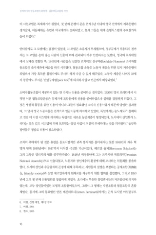 경제위기와 협동조합의 회복력 : 금융협동조합의 저력

이 사업모델은 복제하기가 쉬웠다. 첫 번째 은행이 문을 연지 5년 이내에 영국 전역에서 저축은행이
생겨났다. 이듬해에는 유럽과 미국에까지 전파되었고, 현재 그들은 세계 은행시스템의 주요참가자
들이 되었다.6

안타깝게도 그 모델에는 결점이 있었다. 그 모델은 소유자가 부재했으며, 정부규제가 적용되기 전까
지는 그 모델을 손에 넣는 사람의 신용에 의해 관리되어 아주 안전하지는 못했다. 영국의 로치데일
에서 실패를 경험한 후, 1848년에 사람들은 신설한 로치데일 선구자(Rochdale Pioneers) 소비자협
동조합의 출자계좌에 예금을 하기 시작했다. 협동조합 운동은 노동자 계층을 위한 임시 저축은행이
되었으며 가장 혹독한 침체기에도 무사히 헤쳐 나갈 수 있게 해주었다. 노동자 계층은 나머지 19세
기 동안에도 무서운 ‘빈민구제법(poor law)’에 의지하지 않고 빈곤에서 해방되었다.7

소비자협동조합이 제공하지 않는 한 가지는 신용을 공여하는 것이었다. 1826년 영국 브리턴에서 시
작된 이전 협동조합운동은 침체기에 조합원에게 신용을 공여하였으나 실패를 경험하게 되었다. 그
것은 생산적 활동을 위한 신용이 아니라 그들이 필요했던 소비자 신용이었기 때문에 당연한 결과였
다. 그 당시 영국 노동자들은 전적으로 임금노동에 의지하고 있었다. 독일에서는 농노제도가 철폐되
고 점점 더 시장 시스템에 의지하는 독립적인 새로운 농민계층이 형성되었다. 도시에서 산업화가 느
리다는 것은 길드 시스템에 의해 보호받는 장인 사업이 여전히 우세하다는 것을 의미한다.8 농부와
장인들은 정말로 신용이 필요하였다.

조치의 촉매제가 된 것은 유럽을 동요시켰지만 귀족 통치자를 몰아내지는 못한 1848년의 자유 혁
명과 함께 1846년에서 1847까지 이어진 극심한 기근이었다. 헤르만 슐체(Hermann Schulze)는
그의 고향인 델리치의 법률 공무원이었다. 1848년 혁명동안에 그는 프루시안 국회의원(Prussian
National Assembly)으로 선출되었고, 노동자와 장인계층의 환경에 대해 조사하는 위원회를 통솔하
였다. 도시의 상인과 수공업자의 곤경에 대해 주목하고, 사람들의 질병을 보장하는 공제조합(共濟組
合, friendly society)과 신발 제조업자에게 원재료를 제공하기 위한 협회를 설립했다. 그리고 1850
년에 그의 첫 번째 신용협회를 창립하게 되었다. 초기에는 부유한 창립멤버들의 자본공급에 의지하
였는데, 모두 장인들이었던 10명의 조합원이었으며, 그래서 그 형태는 자선조합과 협동조합의 혼합
체였다. 동시에 그의 동료였던 안톤 베른하르디(Anton Bernhardi)박사는 근처 도시인 아일린부르
6.	 버챌, 간행 예정, 제8장 참조
7.	 버챌, 1994
8.	 켐프, 1985

18

 