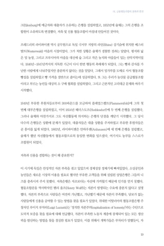 01. 금융협동조합의 출현과 발전

크(Eilenburg)에 예금자와 대출자가 소유하는 은행을 설립하였고, 1852년에 슐체는 그의 은행을 조
합원이 소유하도록 변경했다. 저축 및 신용 협동조합이 마침내 만들어진 것이다.

프레드리히 라이파이젠 역시 공무원으로 독일 극서부 지방의 라인(Rhine) 강기슭에 위치한 베스터
발트(Westerwald) 마을의 시장이었다. 그가 처한 상황은 슐체가 경험한 것과는 달랐다. 평지와 넓
은 밀 농장, 그리고 프루시아의 마을들 대신에 숲 그리고 작은 농지와 마을들이 있는 산악지역이었
다. 1846년~1847년까지의 지독한 기근이 다시 한번 행동의 촉매제가 되었다. 그는 빵과 감자를 가
난한 사람에게 나눠주었지만 충분하지 않다는 것을 알았다. 그래서 밀가루를 도매로 사서 협동조합
빵집을 설립하였고 빵 가격을 절반으로 줄이는데 성공하였다. 또 그는 우리가 농산물 공급협동조합
이라고 부르는 농민들 대상의 소 구매 협회를 설립하였다. 그리고 근본적인 고리대금 문제와 싸우기
시작했다.

1849년 부유한 후원자들로부터 300파운드를 모금하여 플래멀스펠트(Flammersfeld)에 그의 첫
번째 대부은행을 설립하였고, 이어 1854년 헤더스도프(Heddesdorf)에 두 번째 은행을 설립했다.
그러나 슐체와 마찬가지로 그도 자선활동에 의지하는 은행의 단점을 깨닫기 시작했다. 그 당시
다수의 은행들은 상환에 문제가 있었다. 대출자들은 대출 상환을 주저하였고 부유한 후원자들은
곧 흥미를 잃게 되었다. 1862년, 라이파이젠은 안하우젠(Anhausen)에 세 번째 은행을 설립했고,
슐체가 했던 자선활동에서 협동조합으로의 동일한 변화를 일으켰다. 여기서도 농부들 스스로가
조합원이 되었다.

저축과 신용을 결합하는 것이 왜 중요한가?

이 시기에 독일은 만성적인 자본 부족을 겪고 있었으며 경제성장 정체기에 빠져있었다. 소상공인과
농민들은 새로운 시장의 이용을 필요로 했지만 부유한 고객들을 위해 설립된 상업은행은 그들의 니
즈를 충족시켜 주지 못했다. 저축은행은 자조보다는 자선에 가까웠기 때문에 인기를 얻지 못했다.
협동조합운동 역사학자인 헨리 울프(Henry Wolff)는 자본이 발생되는 수요에 충분치 않다고 설명
했다. 자본의 부족으로 사람들은 여전히 가난했고, 가난했기 때문에 자본이 부족했다. 담보가 없는
사람들에게 신용을 공여할 수 있는 방법을 찾을 필요가 있었다. 위대한 이탈리아의 협동조합은행 주
창자인 루이지 루차티(Luigi Luzzatti)는 ‘정직한 자본주의(capitalization of honesty)’라는 수단으로
도덕적 보증을 찾을 필요에 대해 언급했다. 자본이 부족한 노동자 계층에 잠재되어 있는 모든 생산
력을 발산하는 방법을 찾을 절실한 필요가 있었다. 이를 위해서 개혁가들은 루차티가 말했듯이, 자

19

 