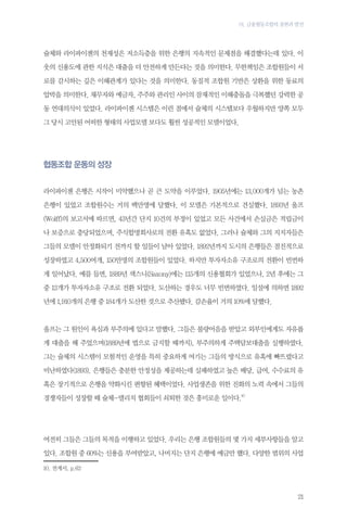 01. 금융협동조합의 출현과 발전

슐체와 라이파이젠의 천재성은 저소득층을 위한 은행의 지속적인 문제점을 해결했다는데 있다. 이
웃의 신용도에 관한 지식은 대출을 더 안전하게 만든다는 것을 의미한다. 무한책임은 조합원들이 서
로를 감시하는 깊은 이해관계가 있다는 것을 의미한다. 동질적 조합원 기반은 상환을 위한 동료의
압박을 의미한다. 채무자와 예금자, 주주와 관리인 사이의 잠재적인 이해충돌을 극복했던 강력한 공
동 연대의식이 있었다. 라이파이젠 시스템은 이런 점에서 슐체의 시스템보다 우월하지만 양쪽 모두
그 당시 고안된 어떠한 형태의 사업모델 보다도 훨씬 성공적인 모델이었다.

협동조합 운동의 성장
라이파이젠 은행은 시작이 미약했으나 곧 큰 도약을 이루었다. 1905년에는 13,000개가 넘는 농촌
은행이 있었고 조합원수는 거의 백만명에 달했다. 이 모델은 기본적으로 견실했다. 1893년 울프
(Wolff)의 보고서에 따르면, 43년간 단지 10건의 부정이 있었고 모든 사건에서 손실금은 적립금이
나 보증으로 충당되었으며, 주식합명회사로의 전환 유혹도 없었다. 그러나 슐체와 그의 지지자들은
그들의 모델이 안정화되기 전까지 할 일들이 남아 있었다. 1892년까지 도시의 은행들은 점진적으로
성장하였고 4,500여개, 150만명의 조합원들이 있었다. 하지만 투자자소유 구조로의 전환이 빈번하
게 일어났다. 예를 들면, 1889년 색스니(Saxony)에는 115개의 신용협회가 있었으나, 2년 후에는 그
중 12개가 투자자소유 구조로 전환 되었다. 도산하는 경우도 너무 빈번하였다. 일설에 의하면 1892
년에 1,910개의 은행 중 184개가 도산한 것으로 추산됐다. 감손율이 거의 10%에 달했다.

울프는 그 원인이 욕심과 부주의에 있다고 말했다. 그들은 불량어음을 받았고 외부인에게도 자유롭
게 대출을 해 주었으며(1889년에 법으로 금지할 때까지), 부주의하게 주택담보대출을 실행하였다.
그는 슐체의 시스템이 모험적인 운영을 특히 중요하게 여기는 그들의 방식으로 유혹에 빠뜨렸다고
비난하였다(1893). 은행들은 충분한 안정성을 제공하는데 실패하였고 높은 배당, 급여, 수수료의 유
혹은 장기적으로 은행을 약화시킨 편향된 혜택이었다. 사업생존을 위한 진화의 노력 속에서 그들의
경쟁자들이 성장할 때 슐체-델리치 협회들이 쇠퇴한 것은 흥미로운 일이다.10

여전히 그들은 그들의 목적을 이행하고 있었다. 우리는 은행 조합원들의 몇 가지 세부사항들을 알고
있다. 조합원 중 60%는 신용을 부여받았고, 나머지는 단지 은행에 예금만 했다. 다양한 범위의 사업
10.	전게서, p.62

21

 