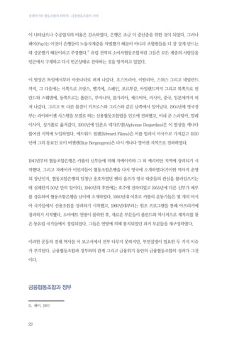 경제위기와 협동조합의 회복력 : 금융협동조합의 저력

이 나타났으나 수공업자의 비율은 감소하였다. 은행은 조금 더 중산층을 위한 것이 되었다. 그러나
페이(Fay)는 이것이 은행들이 노동자계층을 차별했기 때문이 아니라 조합원들을 더 잘 살게 만드는
데 성공했기 때문이라고 주장했다.11 유럽 전역의 소비자협동조합처럼 그들은 모든 계층의 사람들을
빈곤에서 구제하고 다시 빈곤상태로 전락하는 것을 방지하고 있었다.

이 발상은 독일에서부터 이웃나라로 퍼져 나갔다. 오스트리아, 이탈리아, 스위스 그리고 네덜란드
까지, 그 다음에는 서쪽으로 프랑스, 벨기에, 스페인, 포르투갈, 아일랜드까지 그리고 북쪽으로 핀
란드와 스웨덴에, 동쪽으로는 폴란드, 루마니아, 불가리아, 세르비아, 러시아, 중국, 일본에까지 퍼
져 나갔다. 그리고 또 다른 물결이 키프로스와 그리스와 같은 남쪽에서 일어났다. 1904년에 영국정
부는 라이파이젠 시스템을 모델로 하는 신용협동조합법을 인도에 전파했고, 이내 곧 스리랑카, 말레
이시아, 싱가폴로 옮겨갔다. 1900년에 알폰소 데자르뎅(Alphonse Desjardins)은 이 발상을 캐나다
불어권 지역에 도입하였다. 에드워드 필렌(Edward Filene)은 이를 빌려서 미국으로 가져갔고 1930
년에 그의 동료인 로이 버젠렌(Roy Bergengren)은 다시 캐나다 영어권 지역으로 전파하였다.

1941년부터 협동조합은행은 카톨릭 신부들에 의해 자메이카와 그 외 캐리비안 지역에 장려되기 시
작했다. 그리고 자메이카 이민자들이 협동조합은행을 다시 영국에 소개하였다(기이한 역사적 운명
의 장난인지, 협동조합은행의 엄청난 옹호자였던 헨리 울프가 영국 대중들의 관심을 불러일으키는
데 실패한지 50년 만의 일이다). 1940년대 후반에는 호주에 전파되었고 1955년에 다른 신부가 페루
를 경유하여 협동조합은행을 남미에 소개하였다. 1950년대 이후로 카톨릭 운동가들은 몇 개의 아시
아 국가들에서 신용조합을 장려하기 시작했고, 1960년대부터는 원조 프로그램을 통해 아프리카에
장려하기 시작했다. 소비에트 연방이 몰락한 후, 새로운 부문들이 폴란드와 역사적으로 제자리를 찾
은 동유럽 국가들에서 정립되었다. 그들은 연방에 의해 통치되었던 과거 부문들을 재구성하였다.

이러한 운동의 전체 역사를 이 보고서에서 전부 다루지 못하지만, 부연설명이 필요한 두 가지 이슈
가 부각된다. 금융협동조합과 정부와의 관계 그리고 금융위기 동안의 금융협동조합의 성과가 그것
이다.

금융협동조합과 정부
11.	패이, 1907

22

 