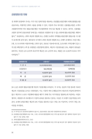 경제위기와 협동조합의 회복력 : 금융협동조합의 저력

금융협동조합 현황
전 세계적 관점에서 우리는 각각 다른 업계기관을 대표하는 유럽협동조합은행과 세계신용협동조합
운동이라는 차별적인 2개의 그룹을 살펴볼 수 있다. 이들의 주요 차이점은 신용협동조합은 고객이
조합원이어야만 하나 협동조합은행은 비조합원에게 서비스를 제공할 수 있다는 점이다. 신용협동
조합의 경우에 ‘공동유대권’ 안에 있는 사람들만 조합원이 될 수 있는 반면에 협동조합은행은 제한이
없다.19 유럽에서는 1개의 최상위 연합회 또는 은행인 24개의 지역협동조합은행의 협동조합 시스템
이 20개국에 걸쳐 있다. 대부분의 국가에서 1개의 최상위 연합회 또는 은행이 존재하나 프랑스에는
3개, 오스트리아와 이탈리아에는 2개가 있다. 2010년 지표에 따르면, 3,874개의 지역은행이 있고 1
억 8천 1백만명의 고객 중 조합원은 5천만명에 달한다. 예금의 시장점유율은 21%, 대출의 점유율은
19%이다. 자산은 5조 6,470억 유로이며 예금은 3조 1,070억 유로, 대출은 3조 3,050억 유로로 각각
나타났다.20

금융협동조합

신용조합 21

유럽협동조합은행 22

기 관 수

51,013개(100개국)

3,874개(20개국)

조합원수

196.5백만명

50백만명

자

산

15,635억 달러

56,470억 유로

예

금

12,226억 달러

31,070억 유로

대 출 금

10,162억 달러

33,050억 유로

[표 1.1]은 유럽의 협동조합은행 부문의 기본통계를 보여준다. 각 국가는 성공의 가장 중요한 지표인
예금의 시장점유율 순서로 나열되었다. 이는 시장의 여타 은행들로부터 대규모의 차입에 참여하지
않고 개인이나 소규모 사업체에 대출을 해주기 위해 주로 자기자본을 창출하는데 의존하는 사업모
델이다. 네덜란드의 라보뱅크가 시장의 40%를 점유하고 있다는 사실은 이 모델이 성공적임을 보여
준다. 10개의 중앙은행은 예금의 10% 이상을 점유하고 있고 7개는 5% 이상이며, 나머지 7개는 5%
미만을 차지한다.
19.이이 차이점 모두 완전하게 명확하지 않으며, 공동유대권도 종종 매우 광범위하게 정의된다
20.	 럽협동조합은행협회 2010 지표. 스위스 라이파이젠연합회와 독일 지역그룹 WGZ의 경우 협회에 가입되어 있지
유
않아 이 지표 상에는 제외
21.	세계신협협의회(WOCCU), 2012
22.	 럽협동조합은행협회 2010 지표. 스위스 라이파이젠연합회와 독일 지역그룹 WGZ의 경우 협회에 가입되어 있지
유
않아 이 지표 상에는 제외

26

 
