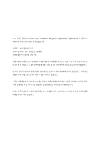 이 보고서의 원판은 Resilience in a downturn: The power of financial cooperatives 의 제목으로
제네바의 국제노동기구에서 발간되었습니다.
저작권© 2013 국제노동기구.
한국어 번역권© 2013 새마을금고중앙회.
무단전재와 무단복제를 금합니다.
유엔 지침에 부합하는 ILO 출판물에 사용된 명칭과 프레젠테이션 자료는 어떤 국가, 지역 또는 국경 또는
당국의 법적 지위 또는 국경의 경계획정에 관한 국제노동사무국의 어떠한 의견 표현을 의미하지 않습니다.
연구 및 기타 기고문에 표현된 의견에 대한 책임은 전적으로 해당 저자에게 있으며, 출판물은 그러한 의견
표현에 대해 국제노동사무국에 의한 지지를 의미하지 않습니다.
기업과 상용제품명 및 프로세스에 대한 참조는 국제노동사무국에 의한 보증을 의미하지 않으며, 특정
회사, 상용제품 또는 프로세스를 언급하지 않음이 반감을 표시하는 것 또한 아닙니다.
ILO는 한국어 번역의 타당성이나 완전성 또는 부정확, 오류, 누락 또는 그 사용으로 인한 결과에 대해
어떠한 책임도 지지 않습니다.

 