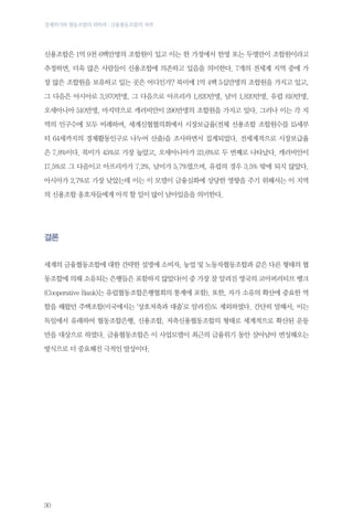 경제위기와 협동조합의 회복력 : 금융협동조합의 저력

신용조합은 1억 9천 6백만명의 조합원이 있고 이는 한 가정에서 한명 또는 두명만이 조합원이라고
추정하면, 더욱 많은 사람들이 신용조합에 의존하고 있음을 의미한다. 7개의 전세계 지역 중에 가
장 많은 조합원을 보유하고 있는 곳은 어디인가? 북미에 1억 4백 5십만명의 조합원을 가지고 있고,
그 다음은 아시아로 3,970만명, 그 다음으로 아프리카 1,820만명, 남미 1,820만명, 유럽 810만명,
오세아니아 510만명, 마지막으로 캐러비안이 290만명의 조합원을 가지고 있다. 그러나 이는 각 지
역의 인구수에 모두 비례하며, 세계신협협의회에서 시장보급율(전체 신용조합 조합원수를 15세부
터 64세까지의 경제활동인구로 나누어 산출)을 조사하면서 집계되었다. 전세계적으로 시장보급율
은 7.8%이다. 북미가 45%로 가장 높았고, 오세아니아가 23.6%로 두 번째로 나타났다. 캐러비안이
17.5%로 그 다음이고 아프리카가 7.2%, 남미가 5.7%였으며, 유럽의 경우 3.5% 밖에 되지 않았다.
아시아가 2.7%로 가장 낮았는데 이는 이 모델이 금융심화에 상당한 영향을 주기 위해서는 이 지역
의 신용조합 옹호자들에게 아직 할 일이 많이 남아있음을 의미한다.

결론
세계의 금융협동조합에 대한 간략한 설명에 소비자, 농업 및 노동자협동조합과 같은 다른 형태의 협
동조합에 의해 소유되는 은행들은 포함하지 않았다(이 중 가장 잘 알려진 영국의 코아퍼러티브 뱅크
(Cooperative Bank)는 유럽협동조합은행협회의 통계에 포함). 또한, 자가 소유의 확산에 중요한 역
할을 해왔던 주택조합(미국에서는 ‘상호저축과 대출’로 알려진)도 제외하였다. 간단히 말해서, 이는
독일에서 유래하여 협동조합은행, 신용조합, 저축신용협동조합의 형태로 세계적으로 확산된 운동
만을 대상으로 하였다. 금융협동조합은 이 사업모델이 최근의 금융위기 동안 살아남아 번성해오는
방식으로 더 중요해진 극적인 발상이다.

30

 