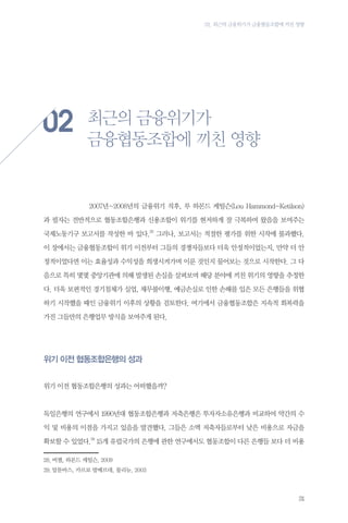 02. 최근의 금융위기가 금융협동조합에 끼친 영향

02
	

최근의 금융위기가
금융협동조합에 끼친 영향

2007년~2008년의 금융위기 직후, 루 하몬드 케틸슨(Lou Hammond-Ketilson)

과 필자는 전반적으로 협동조합은행과 신용조합이 위기를 현저하게 잘 극복하여 왔음을 보여주는
국제노동기구 보고서를 작성한 바 있다.28 그러나, 보고서는 적절한 평가를 위한 시작에 불과했다.
이 장에서는 금융협동조합이 위기 이전부터 그들의 경쟁자들보다 더욱 안정적이었는지, 만약 더 안
정적이었다면 이는 효율성과 수익성을 희생시켜가며 이룬 것인지 물어보는 것으로 시작한다. 그 다
음으로 특히 몇몇 중앙기관에 의해 발생된 손실을 살펴보며 해당 분야에 끼친 위기의 영향을 추정한
다. 더욱 보편적인 경기침체가 실업, 채무불이행, 예금손실로 인한 손해를 입은 모든 은행들을 위협
하기 시작했을 때인 금융위기 이후의 상황을 검토한다. 여기에서 금융협동조합은 지속적 회복력을
가진 그들만의 은행업무 방식을 보여주게 된다.

위기 이전 협동조합은행의 성과
위기 이전 협동조합은행의 성과는 어떠했을까?

독일은행의 연구에서 1990년대 협동조합은행과 저축은행은 투자자소유은행과 비교하여 약간의 수
익 및 비용의 이점을 가지고 있음을 발견했다. 그들은 소액 저축자들로부터 낮은 비용으로 자금을
확보할 수 있었다.29 15개 유럽국가의 은행에 관한 연구에서도 협동조합이 다른 은행들 보다 더 비용
28.	버챌, 하몬드 케틸슨, 2009
29.	알툰바스, 카르보 발베르데, 몰리뉴, 2003

31

 