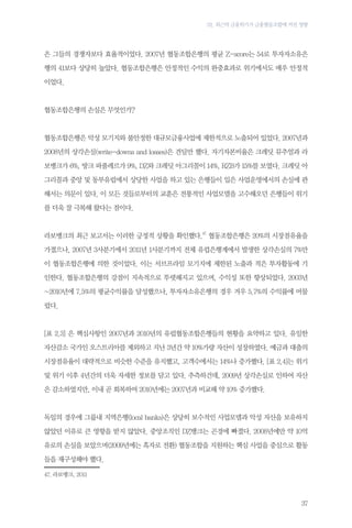 02. 최근의 금융위기가 금융협동조합에 끼친 영향

은 그들의 경쟁자보다 효율적이었다. 2007년 협동조합은행의 평균 Z-score는 54로 투자자소유은
행의 41보다 상당히 높았다. 협동조합은행은 안정적인 수익의 완충효과로 위기에서도 매우 안정적
이었다.

협동조합은행의 손실은 무엇인가?

협동조합은행은 악성 모기지와 불안정한 대규모금융사업에 제한적으로 노출되어 있었다. 2007년과
2008년의 상각손실(write-downs and losses)은 견딜만 했다. 자기자본비율은 크레딧 뮤추얼과 라
보뱅크가 6%, 방크 파풀레르가 9%, DZ와 크레딧 아그리꼴이 14%, RZB가 15%를 보였다. 크레딧 아
그리꼴과 중앙 및 동부유럽에서 상당한 사업을 하고 있는 은행들이 입은 사업운영에서의 손실에 관
해서는 의문이 있다. 이 모든 것들로부터의 교훈은 전통적인 사업모델을 고수해오던 은행들이 위기
를 더욱 잘 극복해 왔다는 점이다.

라보뱅크의 최근 보고서는 이러한 긍정적 상황을 확인했다.47 협동조합은행은 20%의 시장점유율을
가졌으나, 2007년 3사분기에서 2011년 1사분기까지 전체 유럽은행계에서 발생한 상각손실의 7%만
이 협동조합은행에 의한 것이었다. 이는 서브프라임 모기지에 제한된 노출과 적은 투자활동에 기
인한다. 협동조합은행의 강점이 지속적으로 뚜렷해지고 있으며, 수익성 또한 향상되었다. 2003년
~2010년에 7.5%의 평균수익률을 달성했으나, 투자자소유은행의 경우 겨우 5.7%의 수익률에 머물
렀다.

[표 2.3] 은 핵심사항인 2007년과 2010년의 유럽협동조합은행들의 현황을 요약하고 있다. 유일한
자산감소 국가인 오스트리아를 제외하고 지난 3년간 약 10%가량 자산이 성장하였다. 예금과 대출의
시장점유율이 대략적으로 비슷한 수준을 유지했고, 고객수에서는 14%나 증가했다. [표 2.4]는 위기
및 위기 이후 4년간의 더욱 자세한 정보를 담고 있다. 추측하건데, 2009년 상각손실로 인하여 자산
은 감소하였지만, 이내 곧 회복하여 2010년에는 2007년과 비교해 약 10% 증가했다.

독일의 경우에 그룹내 지역은행(local banks)은 상당히 보수적인 사업모델과 악성 자산을 보유하지
않았던 이유로 큰 영향을 받지 않았다. 중앙조직인 DZ뱅크는 곤경에 빠졌다. 2008년에만 약 10억
유로의 손실을 보았으며(2009년에는 흑자로 전환) 협동조합을 지원하는 핵심 사업을 중심으로 활동
들을 재구성해야 했다.
47.	라보뱅크, 2011

37

 