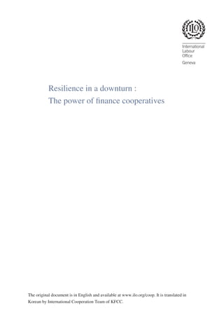 Resilience in a downturn :
The power of finance cooperatives

The original document is in English and available at www.ilo.org/coop. It is translated in
Korean by International Cooperation Team of KFCC.

 
