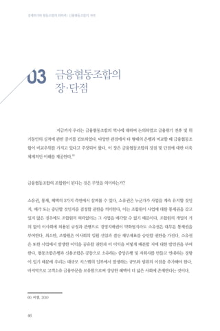 경제위기와 협동조합의 회복력 : 금융협동조합의 저력

03
	

금융협동조합의
장 단점
·

지금까지 우리는 금융협동조합의 역사에 대하여 논의하였고 금융위기 전후 및 위

기동안의 실적에 관한 증거를 검토하였다. 다양한 관점에서 타 형태의 은행과 비교할 때 금융협동조
합이 비교우위를 가지고 있다고 주장되어 왔다. 이 장은 금융협동조합의 장점 및 단점에 대한 더욱
체계적인 이해를 제공한다.60

금융협동조합의 조합원이 된다는 것은 무엇을 의미하는가?

소유권, 통제, 혜택의 3가지 측면에서 살펴볼 수 있다. 소유권은 누군가가 사업을 계속 유지할 것인
지, 매각 또는 중단할 것인지를 결정할 권한을 의미한다. 이는 조합원이 사업에 대한 통제권을 갖고
있지 않은 경우에도 조합원의 허락없이는 그 사업을 매각할 수 없기 때문이다. 조합원의 개입이 거
의 없이 이사회에 허용된 규정과 관행으로 경영지배권이 약화될지라도 소유권은 대부분 통제권을
부여한다. 최소한, 조합원은 이사회의 임원 선임과 결산 재무제표를 승인할 권한을 가진다. 소유권
은 또한 사업에서 발생한 이익을 공유할 권한과 이 이익을 어떻게 배분할 지에 대한 발언권을 부여
한다. 협동조합은행과 신용조합은 공동으로 소유하는 중앙은행 및 자회사를 만들고 연대하는 경향
이 있기 때문에 우리는 대규모 시스템의 일부에서 발생하는 규모와 범위의 이점을 추가해야 한다.
마지막으로 고객소유 금융부문을 보유함으로써 상당한 혜택이 더 넓은 사회에 존재한다는 것이다.

60.	버챌, 2010

46

 