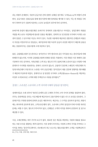 경제위기와 협동조합의 회복력 : 금융협동조합의 저력

라는 위험이 존재한다. 자본의 공급기관 간에 경쟁이 심해질 경우에도 ‘고착(lock in)’의 위험이 존재
한다. 공급기관은 신용공급을 통해 생산기관에 대한 통제권을 행사할 수 있다. 이는 한 계절을 극복
하기 위하여 단기 신용에 의존하는 소규모 농민들의 경우에 특히 심각하다.

19세기에 유럽의 협동조합은행은 20세기의 전세계적 신용조합으로 이어졌고, 상업은행이 대출을
꺼렸을 때 소규모 사업체들에 필요한 신용을 제공했다. 경제적으로 덜 발전된 국가에서 이러한 소유
권의 장점은 그 당시처럼 지금도 의미가 있다. 가난한 사람에게 제공되던 전통적인 은행들의 비용은
이 부문을 비영리적으로 만들었고, 대부업자에 의한 독점적 공급이 유일한 대안이기 때문에 금융심
화는 설립되어지는 신용조합에 크게 의존하고 있다.

물론, 금융협동조합이 잘 관리되고 정치인이나 지역 엘리트와 같은 이익집단 또는 관리자들에 의해
와해되지 않는다면, 이러한 금융협동조합에 내재된 장점은 작용한다. 이런 위험은 다른 형태의 금융
기관에서 더욱 심각하다. 저축은행은 고객 또는 별도의 주주그룹에 의해 소유되지 않고 다양한 이해
관계자가 이사회를 대표한다는 점에서 소유되지 않는다. 금융위기 동안에 스페인의 저축은행과 독
일의(저축은행이 부분적으로 소유한) 지역 공공은행은 정치인들이 대출 결정에 영향력을 행사해왔
기 때문에 부실하게 되었다. 경제적으로 덜 발전한 국가에서 소액금융(micro-finance)을 제공하는
비정부 조직(NGO)은 고객에 대한 무책임으로 비판을 받아왔다.66

장점2 : 소유권은 소유자와 고객 사이에 이해의 충돌을 방지한다.
경제학자들은 오래 전부터 ‘대리인 문제’와 같은 은행의 주주와 고객 사이의 관계를 정립하여 왔다.
주주는 유한책임을 진다는 사실 때문에 예금자보다 금융기관에 더 많은 리스크 요인을 선호한다. 그
잠재수익은 무한한 반면에 잠재적 손실은 제한적이다. 예금자는 그 수익을 공유하지 않지만, 위험시
에는 과다하게 공유하게 된다. 고객소유은행의 경우, 소유자와 고객이 동일인이기에 이러한 대리인
문제는 피할 수 있다. 별도의 주주이익이 없고, 은행들은 고객의 이익을 위하여 운영되어 질 것으로
예상할 수 있다.

사실, 소매은행에는 외부 주주의 요구가 없다. 필요한 것은 예금을 희망하는 사람과 대출을 필요로
하는 사람 모두를 결합하는 메커니즘이다. 이런 점에서 투자자는 사업에 소액의 가치를 부여하고 그
이익을 취하는 ‘중간자’일 뿐이다. 라보뱅크의 최근 보고서는 협동조합은행이 고객을 사업핵심에 두
66.근거는 버챌, 간행 예정, 제8장 참조

48

 