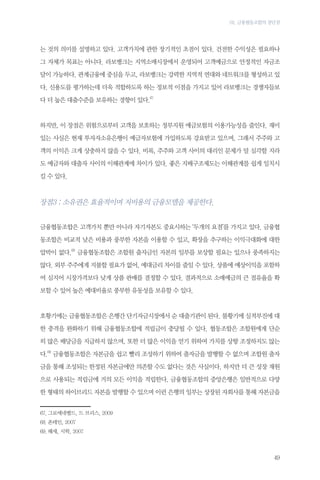 03. 금융협동조합의 장단점

는 것의 의미를 설명하고 있다. 고객가치에 관한 장기적인 초점이 있다. 건전한 수익성은 필요하나
그 자체가 목표는 아니다. 라보뱅크는 지역소매시장에서 운영되어 고객예금으로 안정적인 자금조
달이 가능하다. 관계금융에 중심을 두고, 라보뱅크는 강력한 지역적 연대와 네트워크를 형성하고 있
다. 신용도를 평가하는데 더욱 적합하도록 하는 정보적 이점을 가지고 있어 라보뱅크는 경쟁자들보
다 더 높은 대출수준을 보유하는 경향이 있다.67

하지만, 이 장점은 위험으로부터 고객을 보호하는 정부지원 예금보험의 이용가능성을 줄인다. 재미
있는 사실은 현재 투자자소유은행이 예금자보험에 가입하도록 강요받고 있으며, 그래서 주주와 고
객의 이익은 크게 상충하지 않을 수 있다. 비록, 주주와 고객 사이의 대리인 문제가 덜 심각할 지라
도 예금자와 대출자 사이의 이해관계에 차이가 있다. 좋은 지배구조제도는 이해관계를 쉽게 일치시
킬 수 있다.

장점3 : 소유권은 효율적이며 저비용의 금융모델을 제공한다.
금융협동조합은 고객가치 뿐만 아니라 자기자본도 중요시하는 ‘두개의 요점’를 가지고 있다. 금융협
동조합은 비교적 낮은 비용과 풍부한 자본을 이용할 수 있고, 확장을 추구하는 이익극대화에 대한
압박이 없다.68 금융협동조합은 조합원 출자금인 자본의 일부를 보상할 필요는 있으나 풍족하지는
않다. 외부 주주에게 지불할 필요가 없어, 예대금리 차이를 줄일 수 있다. 상품에 예상이익을 포함하
여 심지어 시장가격보다 낮게 상품 판매를 결정할 수 있다. 결과적으로 소매예금의 큰 점유율을 확
보할 수 있어 높은 예대비율로 풍부한 유동성을 보유할 수 있다.

호황기에는 금융협동조합은 은행간 단기자금시장에서 순 대출기관이 된다. 불황기에 실적부진에 대
한 충격을 완화하기 위해 금융협동조합에 적립금이 충당될 수 있다. 협동조합은 조합원에게 단순
히 많은 배당금을 지급하지 않으며, 또한 더 많은 이익을 얻기 위하여 가치를 상향 조정하지도 않는
다.69 금융협동조합은 자본금을 쉽고 빨리 조성하기 위하여 출자금을 발행할 수 없으며 조합원 출자
금을 통해 조성되는 한정된 자본금에만 의존할 수도 없다는 것은 사실이다. 하지만 더 큰 성장 재원
으로 사용되는 적립금에 거의 모든 이익을 적립한다. 금융협동조합의 중앙은행은 일반적으로 다양
한 형태의 하이브리드 자본을 발행할 수 있으며 이런 은행의 일부는 상장된 자회사를 통해 자본금을
67.	그로에네벨드, 드 브리스, 2009
68.	폰테인, 2007
69.	헤세, 시학, 2007

49

 