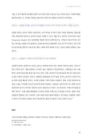 03. 금융협동조합의 장단점

줄일 수 있기 때문에 금융협동조합이 저소득층과 담보가 없거나 또는 약간의 담보로 기업에 대출을
제공하게 한다. 즉, 이러한 기관들은 채무자의 기회주의적 행동을 효과적으로 방지한다.

장점 5 : 조합원 통제는 윤리적 목적뿐만 아니라 주주가치를 추구할 기회를 늘린다.
조합원 참여는 단순히 사업의 성공보다는 기타 목적을 추구하기 위한 기회를 창출한다. 협동조합
은행 사업운영의 방식으로 윤리적 목표를 구현할 수 있다. 예를 들어, 영국의 코아퍼러티브 뱅크
(Cooperative Bank)는 무료 당좌계좌를 제공한 최초의 은행이었으며, 고객들이 비윤리적이라 간주
하는 회사에는 대출을 하지 않겠다고 선언한 윤리적인 은행업계의 시장 선도자가 되었다. 최근 투자
자소유부문에 은행가의 비윤리적인 행동 사례와 세계 경제에 미치는 그들의 비참한 영향과는 대조
적이다.

단점 1 : 조합원이 지배구조에 참여할 동기가 부족하다.
조합원의 통제는 달성하기가 쉽지는 않으나 경제이론가들이 믿는 것만큼 어렵지는 않다. 그들의 주
장은 다음과 같다 : 협동조합에서 소유권은 많은 조합원으로 분산되어있고, 조합원들은 다른 조합
원의 노력에 무임승차를 할 동기를 가지고 있다. 또한, 효과적인 감시에 필요한 정보 및 기술의 습득
은 많은 비용이 소요된다. 따라서, 조합원은 통제권한을 가지지 않을 것이며, 관리자가 자신의 이익
을 위해 사업을 훼손할 것이다. 이러한 논쟁에는 2개의 약점이 존재한다. 첫째, 이것은 완전하게 옹
호될 수 없는 부적절한 인간의 동기부여이론에 의존한다. 사람들은 ‘집단주의적’ 동기 뿐만 아니라
개인주의적 동기가 부여되기 때문에 이것이 개인적으로 비용이 크다 할지라도 지배구조에 종종 참
여할 것이다.77 둘째, 협동조합연합회 시스템의 복잡한 지배구조는 안정성을 추구하는 경향이 있다.
조합원의 영향력은 모든 수준에서 그들의 대표기관을 통해 보장된다. 연구자들은 조합원의 지배구
조 참여가 이론가들이 예상한 것보다 현실에서는 훨씬 잘 작용하고 있다고 밝히고 있다.78

혜택
고객소유은행의 혜택을 공유하는 조합원이 얻게 되는 장점을 이해하기는 어렵지 않다.
77.	버챌, 2012 참조
78.	그로에네벨드, 르웰린, 2012

53

 