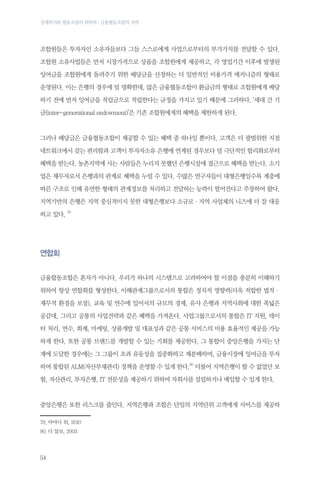 경제위기와 협동조합의 회복력 : 금융협동조합의 저력

조합원들은 투자자인 소유자들보다 그들 스스로에게 사업으로부터의 부가가치를 전달할 수 있다.
조합원 소유사업들은 먼저 시장가격으로 상품을 조합원에게 제공하고, 각 영업기간 이후에 발생된
잉여금을 조합원에게 돌려주기 위한 배당금을 산정하는 더 일반적인 비용가격 메커니즘의 형태로
운영된다. 이는 은행의 경우에 덜 명확한데, 많은 금융협동조합이 환급금의 형태로 조합원에게 배당
하기 전에 먼저 잉여금을 적립금으로 적립한다는 규정을 가지고 있기 때문에 그러하다. ‘세대 간 기
금(inter-generational endowment)’은 기존 조합원에게의 혜택을 제한하게 된다.

그러나 배당금은 금융협동조합이 제공할 수 있는 혜택 중 하나일 뿐이다. 고객은 더 광범위한 지점
네트워크에서 갖는 편리함과 고객이 투자자소유 은행에 연계된 경우보다 덜 극단적인 합리화로부터
혜택을 받는다. 농촌지역에 사는 사람들은 누리지 못했던 은행시설에 접근으로 혜택을 받는다. 소기
업은 채무자로서 은행과의 관계로 혜택을 누릴 수 있다. 수많은 연구자들이 대형은행일수록 계층에
따른 구조로 인해 유연한 형태의 관계정보를 처리하고 전달하는 능력이 떨어진다고 주장하여 왔다.
지역기반의 은행은 지역 중심적이지 못한 대형은행보다 소규모·지역 사업체의 니즈에 더 잘 대응
하고 있다. 79

연합회
금융합동조합은 혼자가 아니다. 우리가 하나의 시스템으로 고려하여야 할 이점을 충분히 이해하기
위하여 항상 연합회를 형성한다. 이해관계그룹으로서의 통합은 정치적 영향력(더욱 적합한 법적·
재무적 환경을 보장), 교육 및 연수에 있어서의 규모의 경제, 유사 은행과 지역사회에 대한 폭넓은
공감대, 그리고 공통의 사업전략과 같은 혜택을 가져온다. 사업그룹으로서의 통합은 IT 지원, 데이
터 처리, 연수, 회계, 마케팅, 상품개발 및 대표성과 같은 공통 서비스의 비용 효율적인 제공을 가능
하게 한다. 또한 공통 브랜드를 개발할 수 있는 기회를 제공한다. 그 통합이 중앙은행을 가지는 단
계에 도달한 경우에는 그 그룹이 초과 유동성을 집중화하고 재분배하며, 금융시장에 잉여금을 투자
하여 통합된 ALM(자산부채관리) 정책을 운영할 수 있게 한다.80 더불어 지역은행이 할 수 없었던 보
험, 자산관리, 투자은행, IT 전문성을 제공하기 위하여 자회사를 설립하거나 매입할 수 있게 한다.

중앙은행은 또한 리스크를 줄인다. 지역은행과 조합은 단일의 지역단위 고객에게 서비스를 제공하
79.	아야디 외, 2010
80.	디 살보, 2003

54

 