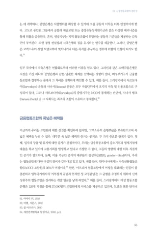 03. 금융협동조합의 장단점

는 데 취약하나, 중앙은행은 사업범위를 확장할 수 있기에 그룹 공동의 이익을 더욱 안정적이게 한
다. 고도로 통합된 그룹에서 공통의 예금보험 또는 중앙유동성지원기금과 같은 다양한 메커니즘을
통해 위험을 공유한다. 흔히, 연방기구는 지역 협동조합이 희망하는 공동의 기준들을 제공하는 감독
권이 부여된다. 또한 경영 컨설팅과 지역은행의 질을 유지하는 연수를 제공한다. 그러나, 중앙은행
은 고객소유의 사업 모델로부터 벗어나거나 다른 목적을 추구하는 경우에 위험의 전형이 되기도 한
다.81

일부 국가에서 저축은행은 연합회로부터 이러한 이점을 얻고 있다. 그라민과 같은 소액금융은행은
지점을 가진 하나의 중앙은행과 같은 단순한 체계를 선택하는 경향이 있다. 비정부기구가 금융협
동조합과 경쟁하는 곳에서 그 차이를 명확하게 확인할 수 있다. 예를 들어, 스리랑카에서 사르보다
야(Sarvodaya) 운동과 사나사(Sanasa) 운동은 모두 마을단위에서 초기의 저축 및 신용조합으로 구
성되어 있다. 그러나 사르보다야(Sarvodaya)의 중앙기구는 NGO가 통제하는 반면에, 사나사 뱅크
(Sanasa Bank) 및 그 자회사는 최초의 조합이 소유하고 통제한다.82

금융협동조합의 폭넓은 혜택들
지금까지 우리는 조합원에 대한 장점을 확인하여 왔지만, 고객소유의 은행부문을 보유함으로써 폭
넓은 혜택을 누릴 수 있다. 대부분 폭 넓은 혜택의 증거는 좋지만, 두 가지 중요한 한계가 있다. 첫
째, 일자리 창출 및 유지에 대한 증거가 간접적이다. 우리는 금융협동조합이 중소기업과 영세기업에
대출을 하고 있기에 고용기회를 발생하고 있다고 가정할 수 없다. 그들의 영향에 대한 더욱 직접적
인 증거가 필요하다. 둘째, 이용 가능한 증거의 대부분이 몰성적(沒性的, gender-blind)이다. 우리
는 협동조합에 대한 여성의 참여가 강하다고 알고 있다. 예를 들어, 탄자니아에서는 저축신용협동조
합(SACCO) 조합원의 36%가 여성이다.83 한편, 아프리카 협동조합에서 여성을 대표하는 인물이 불
충분하고 일부국가에서의 ‘가부장적 규범과 엄격한 성 고정관념’은 그 균형을 수정하기 위하여 신여
성위주의 협동조합을 장려하는 개발 일꾼을 낳게 하였다.84 예를 들어, 스리랑카에서 여성 협동조합
은행은 120개 지점을 통해 57,000명의 조합원에게 서비스를 제공하고 있으며, 모델은 또한 탄자니

81,	아야디 외, 2010
82.	버챌, 시몬스, 2010
83.	쿱 아프리카, 2010
84.	새천년개발목표 달성기금, 2010, p.3.

55

 